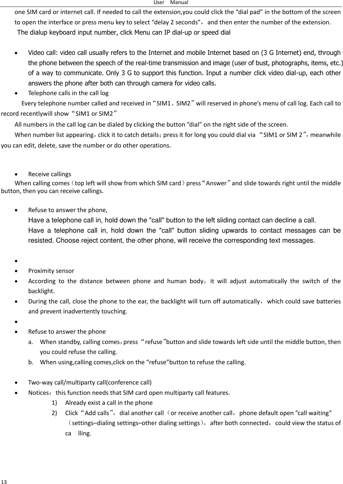 User    Manual 13 one SIM card or internet call. If needed to call the extension,you could click the “dial pad” in the bottom of the screen to open the interface or press menu key to select “delay 2 seconds”，and then enter the number of the extension. The dialup keyboard input number, click Menu can IP dial-up or speed dial   Video call: video call usually refers to the Internet and mobile Internet based on (3 G Internet) end, through the phone between the speech of the real-time transmission and image (user of bust, photographs, items, etc.) of a way to communicate. Only 3 G to support this function. Input a number click video dial-up, each other answers the phone after both can through camera for video calls.  Telephone calls in the call log   Every telephone number called and received in“SIM1、SIM2”will reserved in phone’s menu of call log. Each call to record recentlywill show“SIM1 or SIM2” All numbers in the call log can be dialed by clicking the button ”dial” on the right side of the screen. When number list appearing，click it to catch details；press it for long you could dial via “SIM1 or SIM 2”， meanwhile you can edit, delete, save the number or do other operations.    Receive callings When calling comes（top left will show from which SIM card）press“Answer”and slide towards right until the middle button, then you can receive callings.   Refuse to answer the phone, Have a telephone call in, hold down the &quot;call&quot; button to the left sliding contact can decline a call. Have  a  telephone  call  in,  hold  down  the  &quot;call&quot;  button  sliding  upwards  to  contact  messages  can  be resisted. Choose reject content, the other phone, will receive the corresponding text messages.     Proximity sensor  According  to  the  distance  between  phone  and  human  body，it  will  adjust  automatically  the  switch  of  the backlight.  During the call, close the phone to the ear, the backlight will turn off automatically，which could save batteries and prevent inadvertently touching.    Refuse to answer the phone a. When standby, calling comes，press “refuse”button and slide towards left side until the middle button, then you could refuse the calling. b. When using,calling comes,click on the “refuse”button to refuse the calling.   Two-way call/multiparty call(conference call)  Notices：this function needs that SIM card open multiparty call features. 1) Already exist a call in the phone 2) Click“Add calls”， dial another call（or receive another call，phone default open ”call waiting”（settings–dialing settings–other dialing settings）， after both connected，could view the status of ca    lling. 