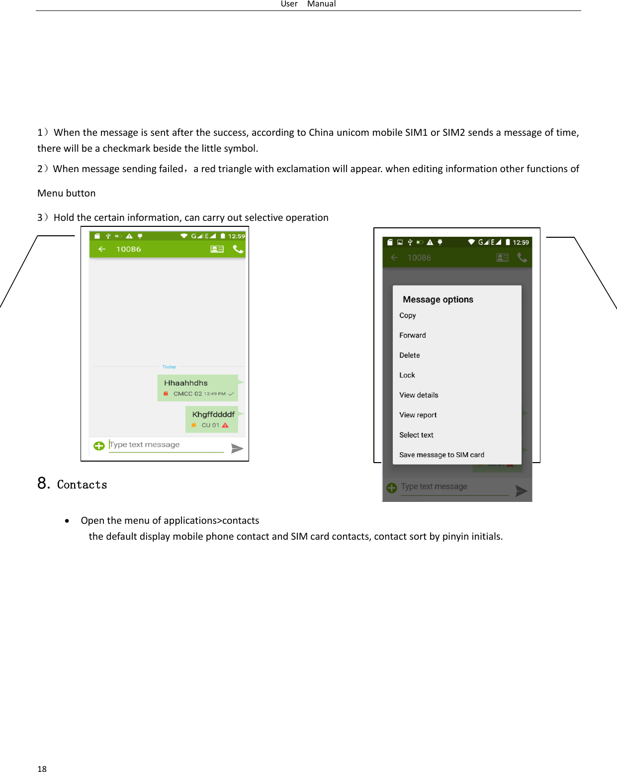 User    Manual 18        1）When the message is sent after the success, according to China unicom mobile SIM1 or SIM2 sends a message of time, there will be a checkmark beside the little symbol. 2）When message sending failed，a red triangle with exclamation will appear. when editing information other functions of Menu button   3）Hold the certain information, can carry out selective operation             8. Contacts  Open the menu of applications&gt;contacts  the default display mobile phone contact and SIM card contacts, contact sort by pinyin initials.     