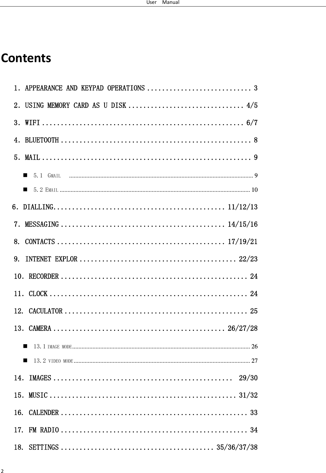 User    Manual 2  Contents 1．APPEARANCE AND KEYPAD OPERATIONS ............................ 3 2．USING MEMORY CARD AS U DISK ............................... 4/5 3．WIFI ...................................................... 6/7 4．BLUETOOTH ................................................... 8 5．MAIL ........................................................ 9  5.1  GMAIL    ...................................................................................................................... 9  5.2 EMAIL .......................................................................................................................... 10    6．DIALLING .............................................. 11/12/13 7．MESSAGING ............................................ 14/15/16  8. CONTACTS ............................................. 17/19/21 9. INTENET EXPLOR .......................................... 22/23 10．RECORDER .................................................. 24 11．CLOCK ..................................................... 24 12. CACULATOR ................................................. 25 13．CAMERA .............................................. 26/27/28  13.1 IMAGE MODE .................................................................................................................. 26  13.2 VIDEO MODE ................................................................................................................. 27 14．IMAGES ................................................  29/30 15．MUSIC .................................................. 31/32 16. CALENDER .................................................. 33 17. FM RADIO .................................................. 34 18. SETTINGS ......................................... 35/36/37/38 