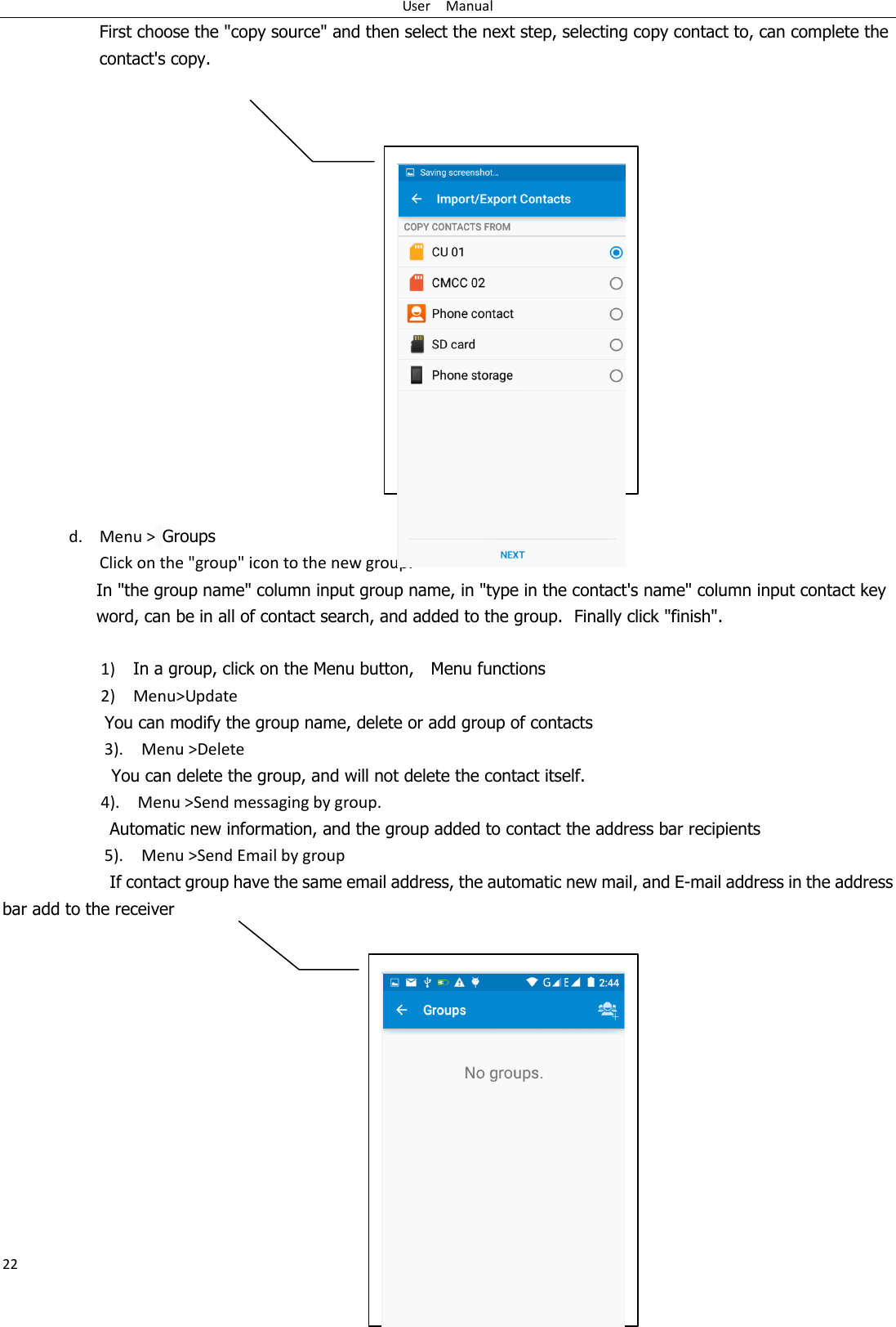 User    Manual 22 First choose the &quot;copy source&quot; and then select the next step, selecting copy contact to, can complete the contact&apos;s copy.                   d. Menu &gt; Groups Click on the &quot;group&quot; icon to the new group. In &quot;the group name&quot; column input group name, in &quot;type in the contact&apos;s name&quot; column input contact key word, can be in all of contact search, and added to the group.  Finally click &quot;finish&quot;.    1)    In a group, click on the Menu button,    Menu functions   2)    Menu&gt;Update You can modify the group name, delete or add group of contacts   3).    Menu &gt;Delete You can delete the group, and will not delete the contact itself. 4).    Menu &gt;Send messaging by group.         Automatic new information, and the group added to contact the address bar recipients 5).    Menu &gt;Send Email by group         If contact group have the same email address, the automatic new mail, and E-mail address in the address bar add to the receiver               