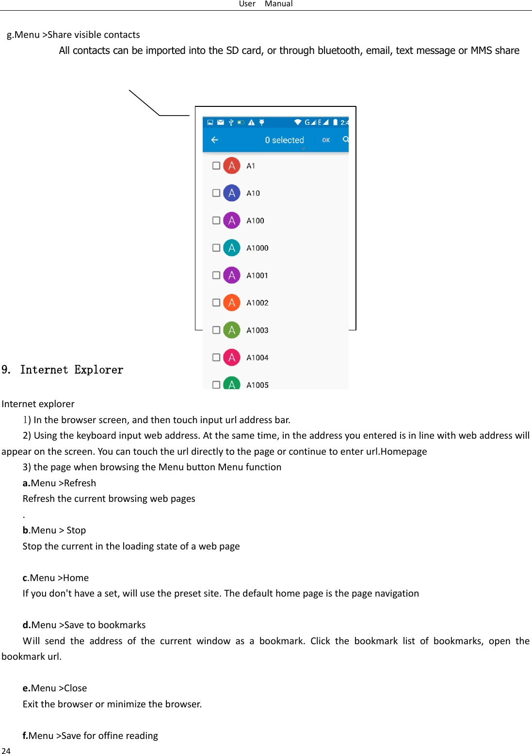 User    Manual 24   g.Menu &gt;Share visible contacts All contacts can be imported into the SD card, or through bluetooth, email, text message or MMS share                     9. Internet Explorer Internet explorer 1) In the browser screen, and then touch input url address bar. 2) Using the keyboard input web address. At the same time, in the address you entered is in line with web address will appear on the screen. You can touch the url directly to the page or continue to enter url.Homepage 3) the page when browsing the Menu button Menu function a.Menu &gt;Refresh Refresh the current browsing web pages . b.Menu &gt; Stop Stop the current in the loading state of a web page  c.Menu &gt;Home If you don&apos;t have a set, will use the preset site. The default home page is the page navigation  d.Menu &gt;Save to bookmarks Will  send  the  address  of  the  current  window  as  a  bookmark.  Click  the  bookmark  list  of  bookmarks,  open  the bookmark url.  e.Menu &gt;Close Exit the browser or minimize the browser.  f.Menu &gt;Save for offine reading  