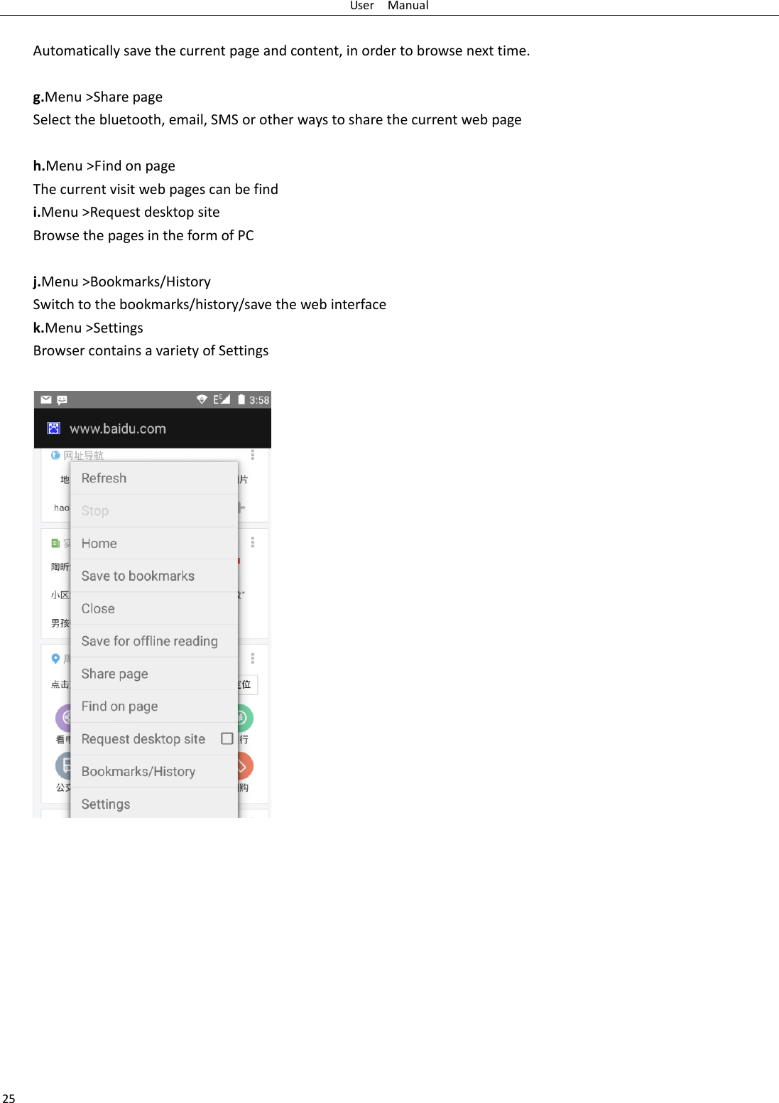 User    Manual 25  Automatically save the current page and content, in order to browse next time.  g.Menu &gt;Share page Select the bluetooth, email, SMS or other ways to share the current web page  h.Menu &gt;Find on page The current visit web pages can be find i.Menu &gt;Request desktop site Browse the pages in the form of PC  j.Menu &gt;Bookmarks/History Switch to the bookmarks/history/save the web interface k.Menu &gt;Settings Browser contains a variety of Settings              