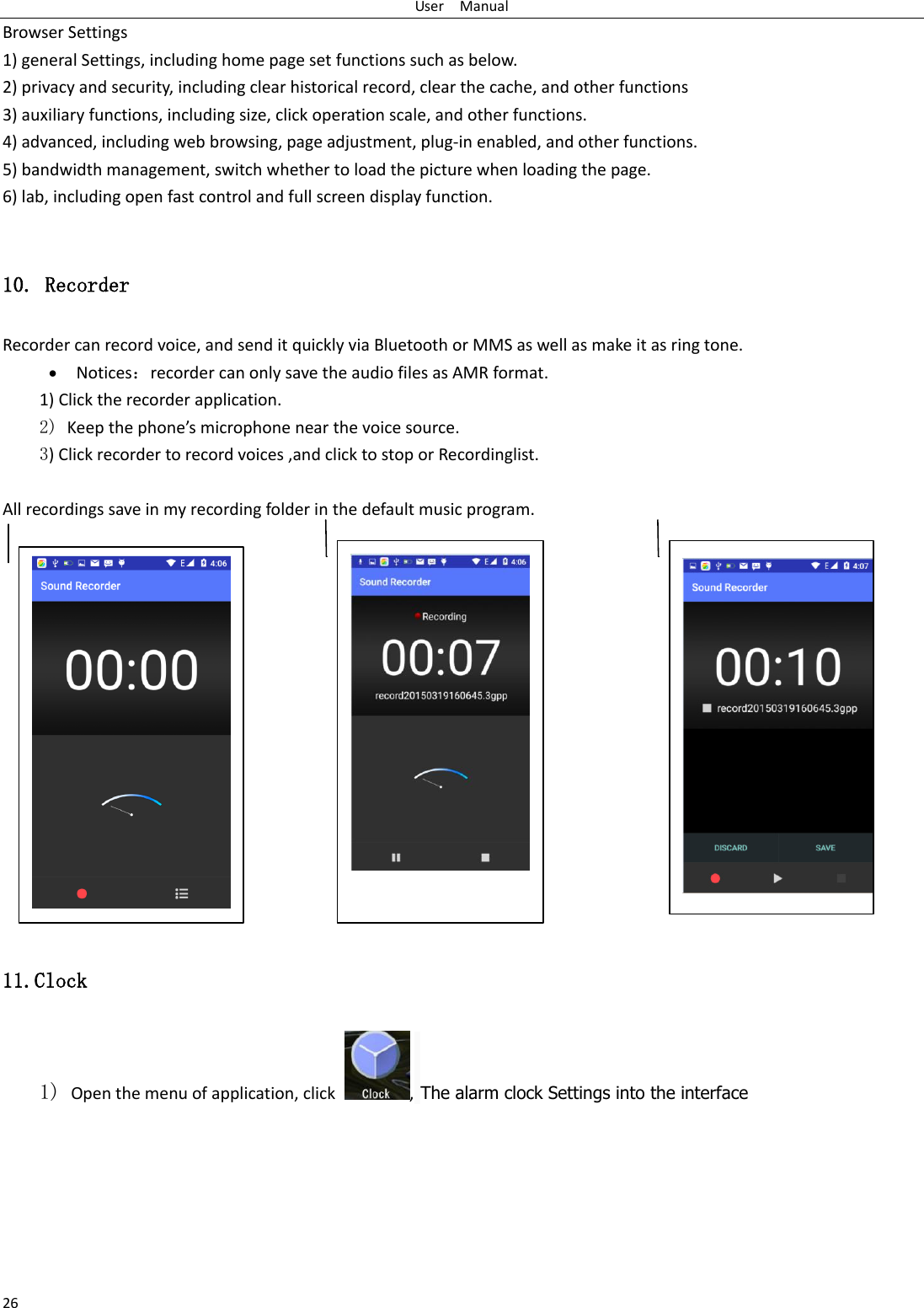 User    Manual 26 Browser Settings 1) general Settings, including home page set functions such as below. 2) privacy and security, including clear historical record, clear the cache, and other functions 3) auxiliary functions, including size, click operation scale, and other functions. 4) advanced, including web browsing, page adjustment, plug-in enabled, and other functions. 5) bandwidth management, switch whether to load the picture when loading the page. 6) lab, including open fast control and full screen display function.  10. Recorder Recorder can record voice, and send it quickly via Bluetooth or MMS as well as make it as ring tone.  Notices：recorder can only save the audio files as AMR format. 1) Click the recorder application. 2) Keep the phone’s microphone near the voice source. 3) Click recorder to record voices ,and click to stop or Recordinglist.  All recordings save in my recording folder in the default music program.                  11.Clock 1) Open the menu of application, click  , The alarm clock Settings into the interface    