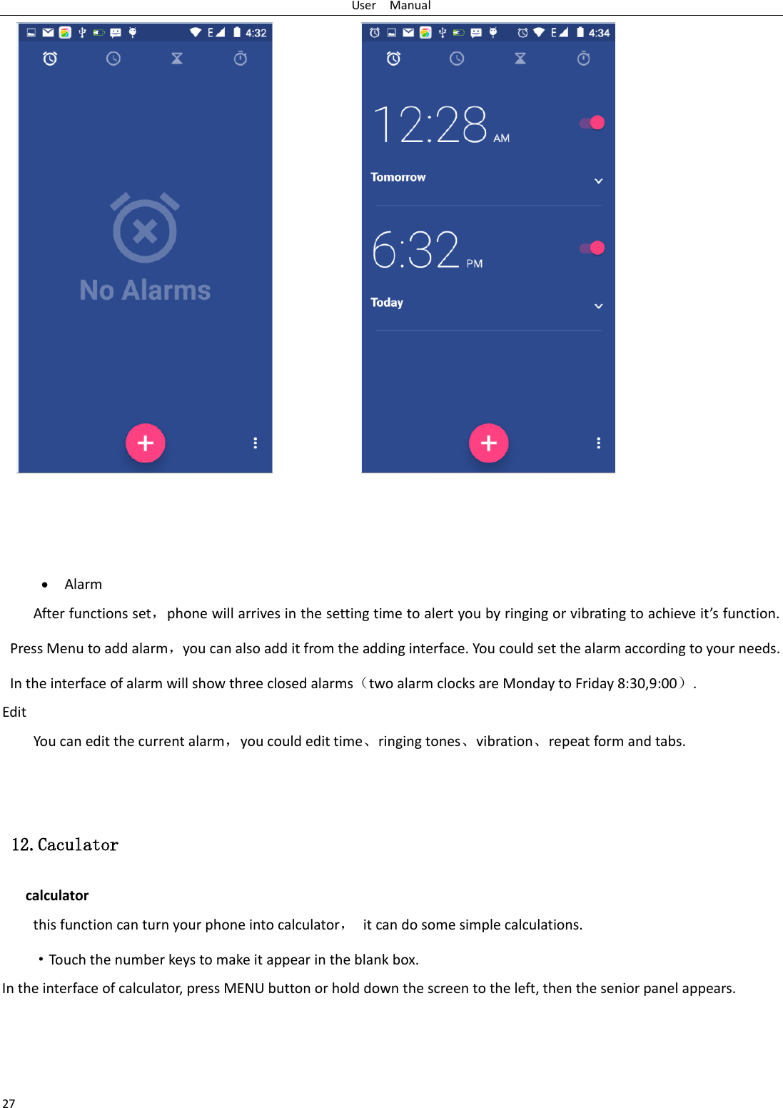 User    Manual 27                    Alarm After functions set，phone will arrives in the setting time to alert you by ringing or vibrating to achieve it’s function. Press Menu to add alarm，you can also add it from the adding interface. You could set the alarm according to your needs. In the interface of alarm will show three closed alarms（two alarm clocks are Monday to Friday 8:30,9:00）. Edit You can edit the current alarm，you could edit time、ringing tones、vibration、repeat form and tabs.    12.Caculator calculator this function can turn your phone into calculator， it can do some simple calculations. ·Touch the number keys to make it appear in the blank box. In the interface of calculator, press MENU button or hold down the screen to the left, then the senior panel appears. 