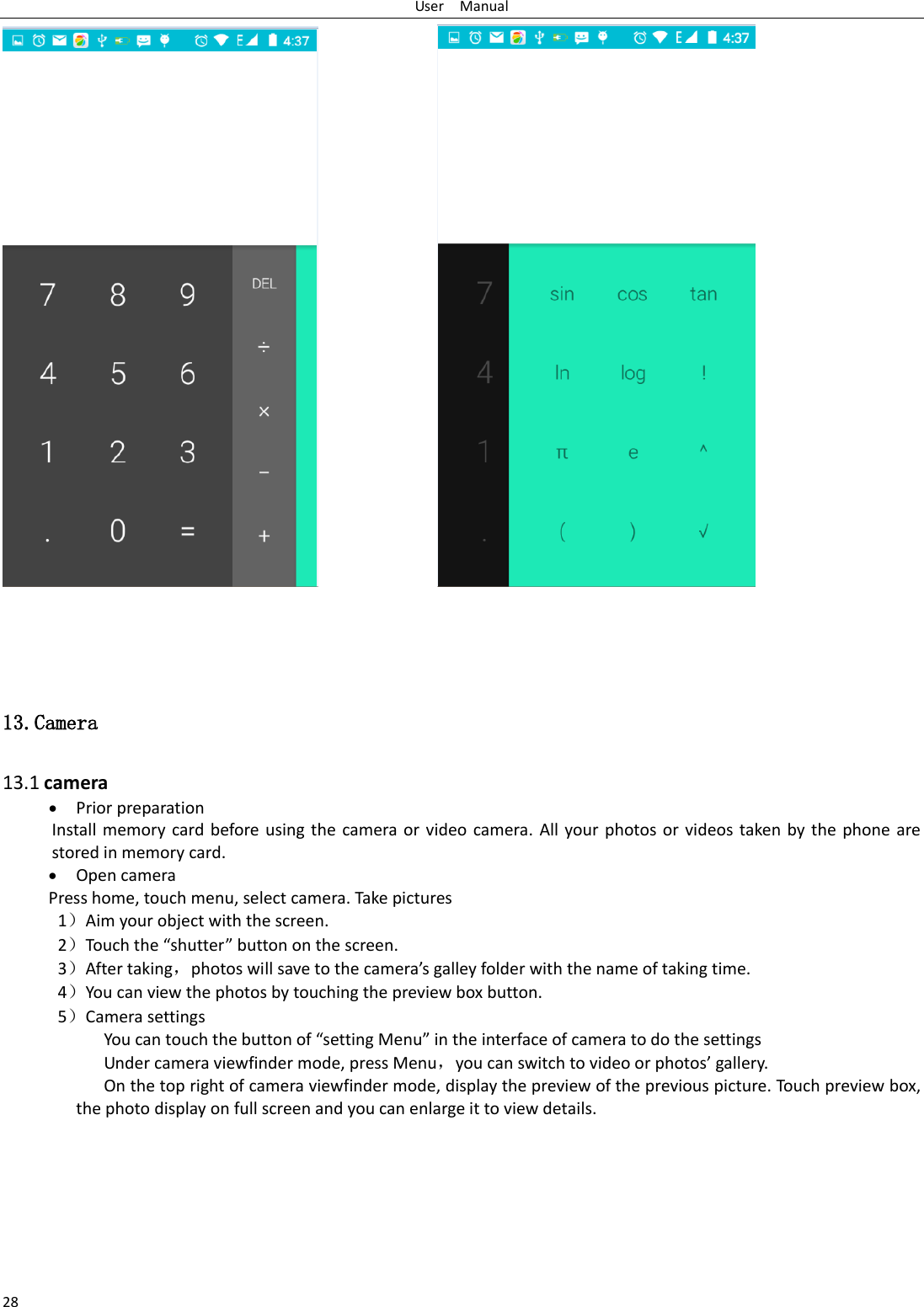 User    Manual 28                               13.Camera  13.1 camera  Prior preparation Install memory card  before  using  the  camera  or video camera. All your photos or videos taken by  the  phone are stored in memory card.  Open camera Press home, touch menu, select camera. Take pictures 1）Aim your object with the screen. 2）Touch the “shutter” button on the screen. 3）After taking，photos will save to the camera’s galley folder with the name of taking time. 4）You can view the photos by touching the preview box button. 5）Camera settings             You can touch the button of “setting Menu” in the interface of camera to do the settings Under camera viewfinder mode, press Menu，you can switch to video or photos’ gallery. On the top right of camera viewfinder mode, display the preview of the previous picture. Touch preview box, the photo display on full screen and you can enlarge it to view details.        
