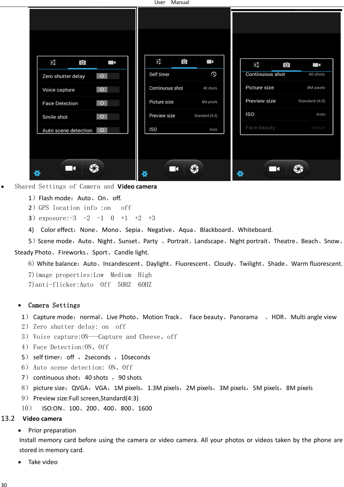 User    Manual 30   Shared Settings of Camera and Video camera   1）Flash mode：Auto、On、off.    2）GPS location info :on   off 3）exposure:-3  -2  -1  0  +1  +2  +3 4)    Color effect：None、Mono、Sepia、Negative、Aqua、Blackboard、Whiteboard. 5）Scene mode，Auto、Night、Sunset、Party  、Portrait、Landscape、Night portrait、Theatre、Beach、Snow、Steady Photo、Fireworks、Sport、Candle light.   6) White balance：Auto、Incandescent、Daylight、Fluorescent、Cloudy、Twilight、Shade、Warm fluorescent. 7)image properties:Low  Medium  High 7)anti-flicker:Auto  Off  50HZ  60HZ   Camera Settings 1） Capture mode：normal、Live Photo、Motion Track、  Face beauty、Panorama    、HDR、Multi angle view 2） Zero shutter delay: on  off 3） Voice capture:ON---Capture and Cheese、off 4） Face Detection:ON、Off 5） self timer：off  ，2seconds  ，10seconds 6） Auto scene detection: ON、Off 7） continuous shot：40 shots  ，90 shots 8） picture size：QVGA，VGA，1M pixels，1.3M pixels，2M pixels，3M pixels，5M pixels，8M pixels 9） Preview size:Full screen,Standard(4:3) 10） ISO:ON、100、200、400、800、1600 13.2  Video camera  Prior preparation Install memory card  before  using  the  camera  or video camera. All your photos or videos taken by  the  phone are stored in memory card.  Take video  