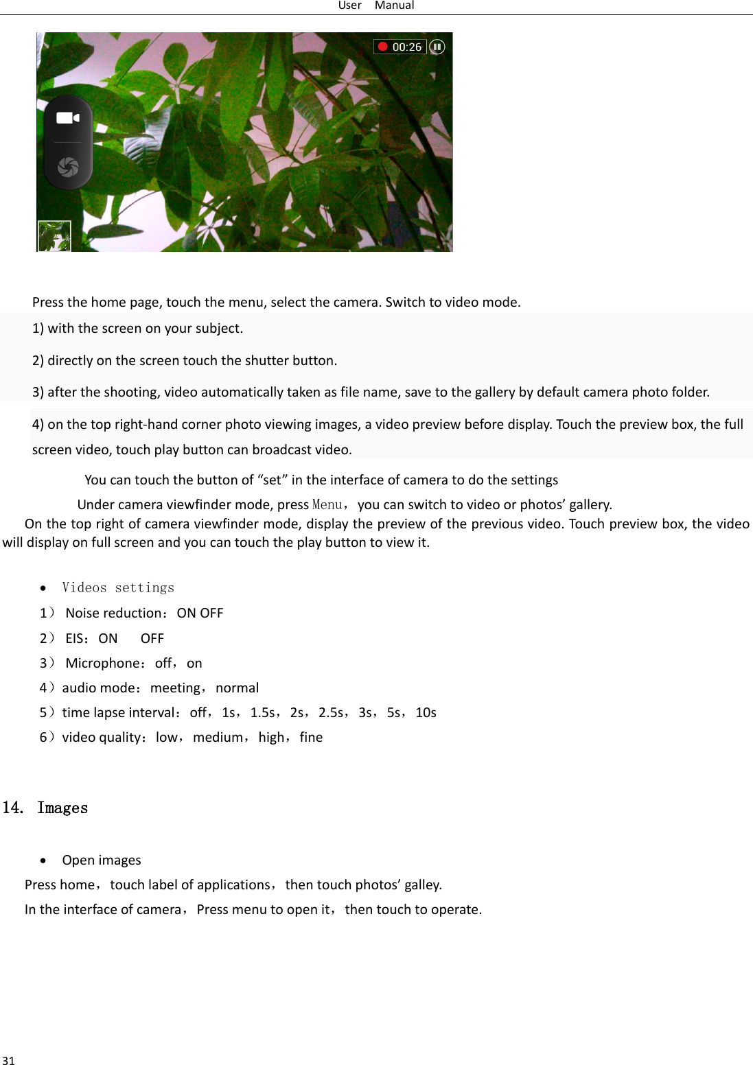 User    Manual 31            Press the home page, touch the menu, select the camera. Switch to video mode.     1) with the screen on your subject. 2) directly on the screen touch the shutter button. 3) after the shooting, video automatically taken as file name, save to the gallery by default camera photo folder. 4) on the top right-hand corner photo viewing images, a video preview before display. Touch the preview box, the full screen video, touch play button can broadcast video.               You can touch the button of “set” in the interface of camera to do the settings Under camera viewfinder mode, press Menu，you can switch to video or photos’ gallery. On the top right of camera viewfinder mode, display the preview of the previous video. Touch preview box, the video will display on full screen and you can touch the play button to view it.   Videos settings 1） Noise reduction：ON OFF 2） EIS：ON      OFF 3） Microphone：off，on 4）audio mode：meeting，normal 5）time lapse interval：off，1s，1.5s，2s，2.5s，3s，5s，10s 6）video quality：low，medium，high，fine  14. Images  Open images Press home，touch label of applications，then touch photos’ galley. In the interface of camera，Press menu to open it，then touch to operate. 