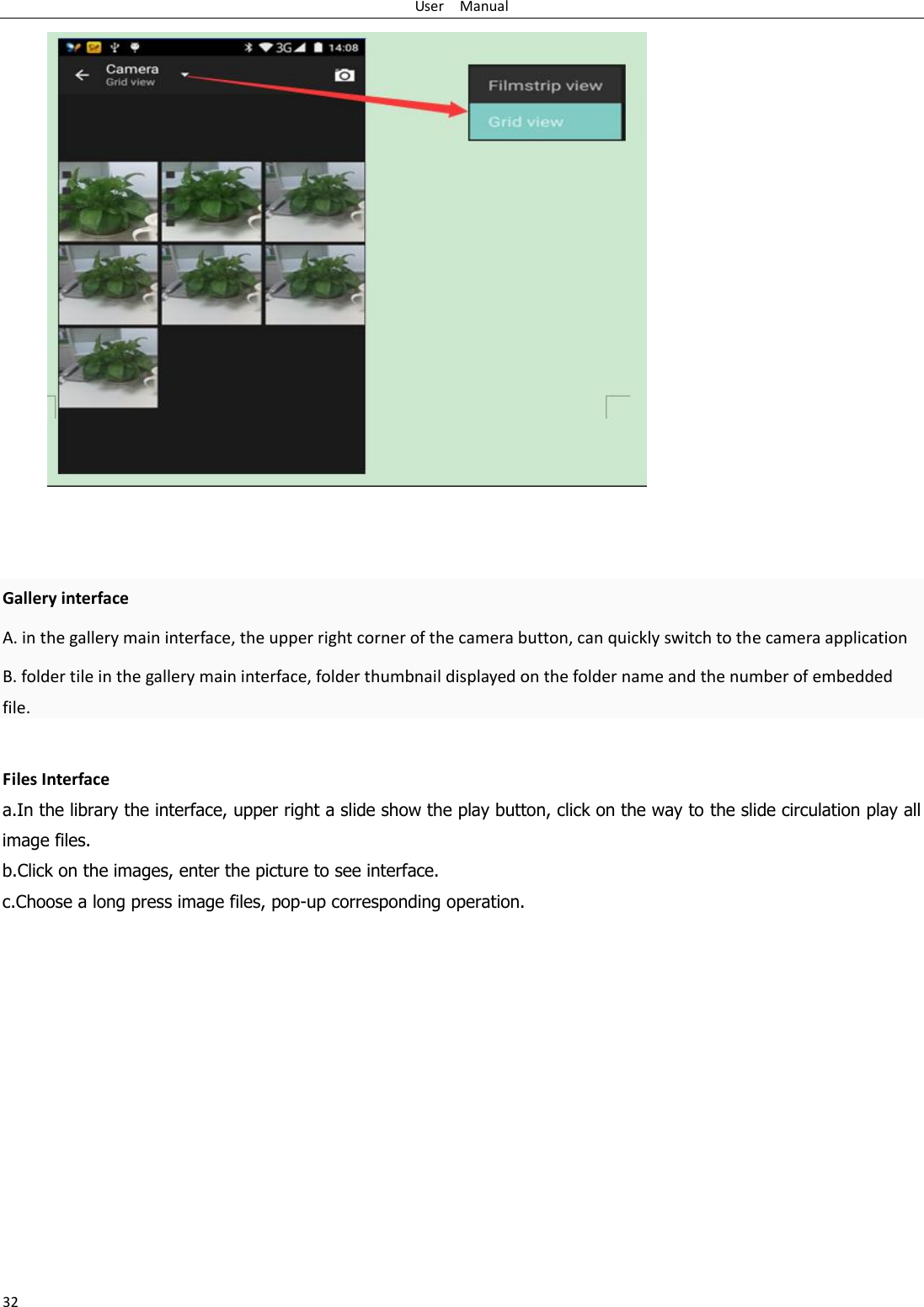 User    Manual 32    Gallery interface A. in the gallery main interface, the upper right corner of the camera button, can quickly switch to the camera application B. folder tile in the gallery main interface, folder thumbnail displayed on the folder name and the number of embedded file.  Files Interface a.In the library the interface, upper right a slide show the play button, click on the way to the slide circulation play all image files. b.Click on the images, enter the picture to see interface. c.Choose a long press image files, pop-up corresponding operation.  