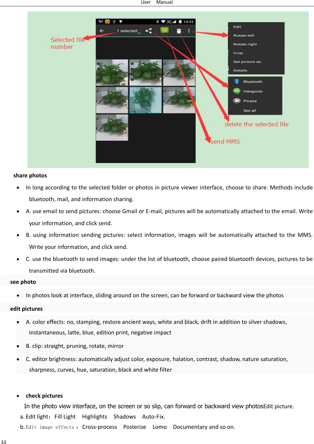 User    Manual 33 share photos  In long according to the selected folder or photos in picture viewer interface, choose to share. Methods include bluetooth, mail, and information sharing.  A. use email to send pictures: choose Gmail or E-mail, pictures will be automatically attached to the email. Write your information, and click send.  B.  using  information  sending  pictures:  select  information,  images  will  be  automatically  attached to  the  MMS. Write your information, and click send.  C. use the bluetooth to send images: under the list of bluetooth, choose paired bluetooth devices, pictures to be transmitted via bluetooth.   see photo  In photos look at interface, sliding around on the screen, can be forward or backward view the photos   edit pictures  A. color effects: no, stamping, restore ancient ways, white and black, drift in addition to silver shadows, instantaneous, latte, blue, edition print, negative impact  B. clip: straight, pruning, rotate, mirror  C. editor brightness: automatically adjust color, exposure, halation, contrast, shadow, nature saturation, sharpness, curves, hue, saturation, black and white filter   check pictures In the photo view interface, on the screen or so slip, can forward or backward view photosEdit picture. a. Edit light：Fill Light    Highlights    Shadows    Auto-Fix. b. Edit image effects ：Cross-process    Posterize    Lomo    Documentary and so on. 