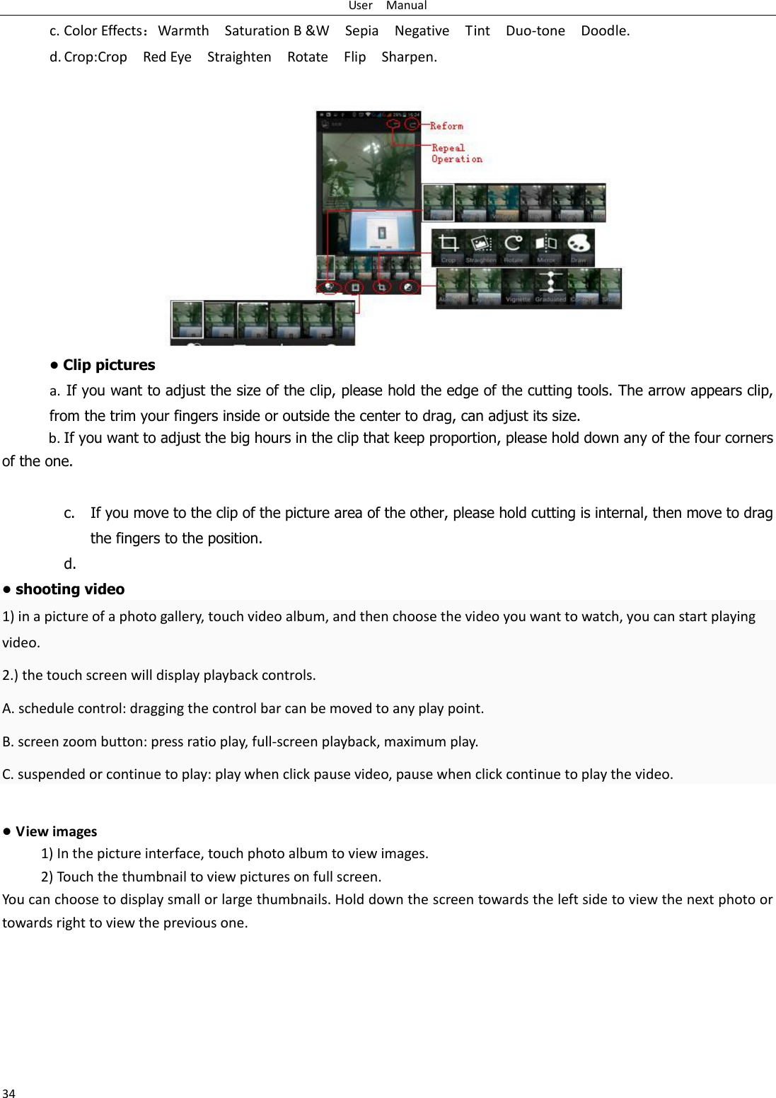 User    Manual 34 c. Color Effects：Warmth    Saturation B &amp;W    Sepia    Negative    Tint    Duo-tone    Doodle. d. Crop:Crop    Red Eye    Straighten    Rotate    Flip    Sharpen.  • Clip pictures a.  If you want to adjust the size of the clip, please hold the edge of the cutting tools. The arrow appears clip, from the trim your fingers inside or outside the center to drag, can adjust its size.   b. If you want to adjust the big hours in the clip that keep proportion, please hold down any of the four corners of the one.    c. If you move to the clip of the picture area of the other, please hold cutting is internal, then move to drag the fingers to the position. d.  • shooting video 1) in a picture of a photo gallery, touch video album, and then choose the video you want to watch, you can start playing video. 2.) the touch screen will display playback controls. A. schedule control: dragging the control bar can be moved to any play point. B. screen zoom button: press ratio play, full-screen playback, maximum play. C. suspended or continue to play: play when click pause video, pause when click continue to play the video.  • View images 1) In the picture interface, touch photo album to view images. 2) Touch the thumbnail to view pictures on full screen. You can choose to display small or large thumbnails. Hold down the screen towards the left side to view the next photo or towards right to view the previous one. 
