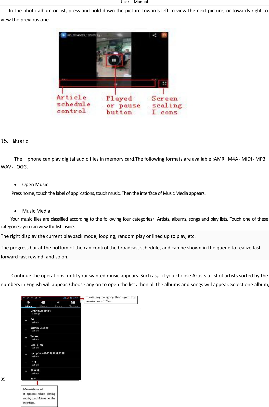 User    Manual 35 In the photo album or list, press and hold down the picture towards left to view the next picture, or towards right to view the previous one.  15. Music The    phone can play digital audio files in memory card.The following formats are available :AMR、M4A、MIDI、MP3、WAV、OGG.   Open Music Press home, touch the label of applications, touch music. Then the interface of Music Media appears.   Music Media Your music files are classified according to the following four categories：Artists, albums, songs and play lists. Touch one of these categories; you can view the list inside. The right display the current playback mode, looping, random play or lined up to play, etc. The progress bar at the bottom of the can control the broadcast schedule, and can be shown in the queue to realize fast forward fast rewind, and so on.  Continue the operations, until your wanted music appears. Such as，if you choose Artists a list of artists sorted by the numbers in English will appear. Choose any on to open the list，then all the albums and songs will appear. Select one album, 