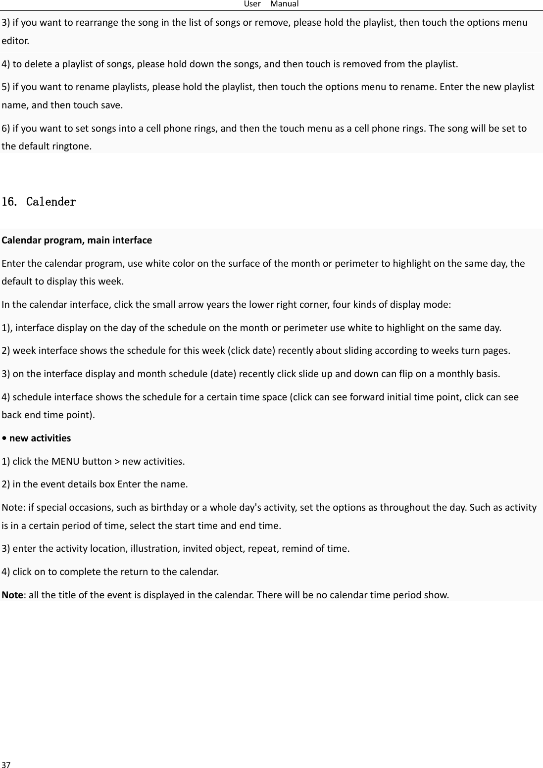 User    Manual 37 3) if you want to rearrange the song in the list of songs or remove, please hold the playlist, then touch the options menu editor. 4) to delete a playlist of songs, please hold down the songs, and then touch is removed from the playlist. 5) if you want to rename playlists, please hold the playlist, then touch the options menu to rename. Enter the new playlist name, and then touch save. 6) if you want to set songs into a cell phone rings, and then the touch menu as a cell phone rings. The song will be set to the default ringtone.  16. Calender Calendar program, main interface Enter the calendar program, use white color on the surface of the month or perimeter to highlight on the same day, the default to display this week. In the calendar interface, click the small arrow years the lower right corner, four kinds of display mode: 1), interface display on the day of the schedule on the month or perimeter use white to highlight on the same day. 2) week interface shows the schedule for this week (click date) recently about sliding according to weeks turn pages. 3) on the interface display and month schedule (date) recently click slide up and down can flip on a monthly basis. 4) schedule interface shows the schedule for a certain time space (click can see forward initial time point, click can see back end time point). • new activities 1) click the MENU button &gt; new activities. 2) in the event details box Enter the name. Note: if special occasions, such as birthday or a whole day&apos;s activity, set the options as throughout the day. Such as activity is in a certain period of time, select the start time and end time. 3) enter the activity location, illustration, invited object, repeat, remind of time. 4) click on to complete the return to the calendar. Note: all the title of the event is displayed in the calendar. There will be no calendar time period show.     