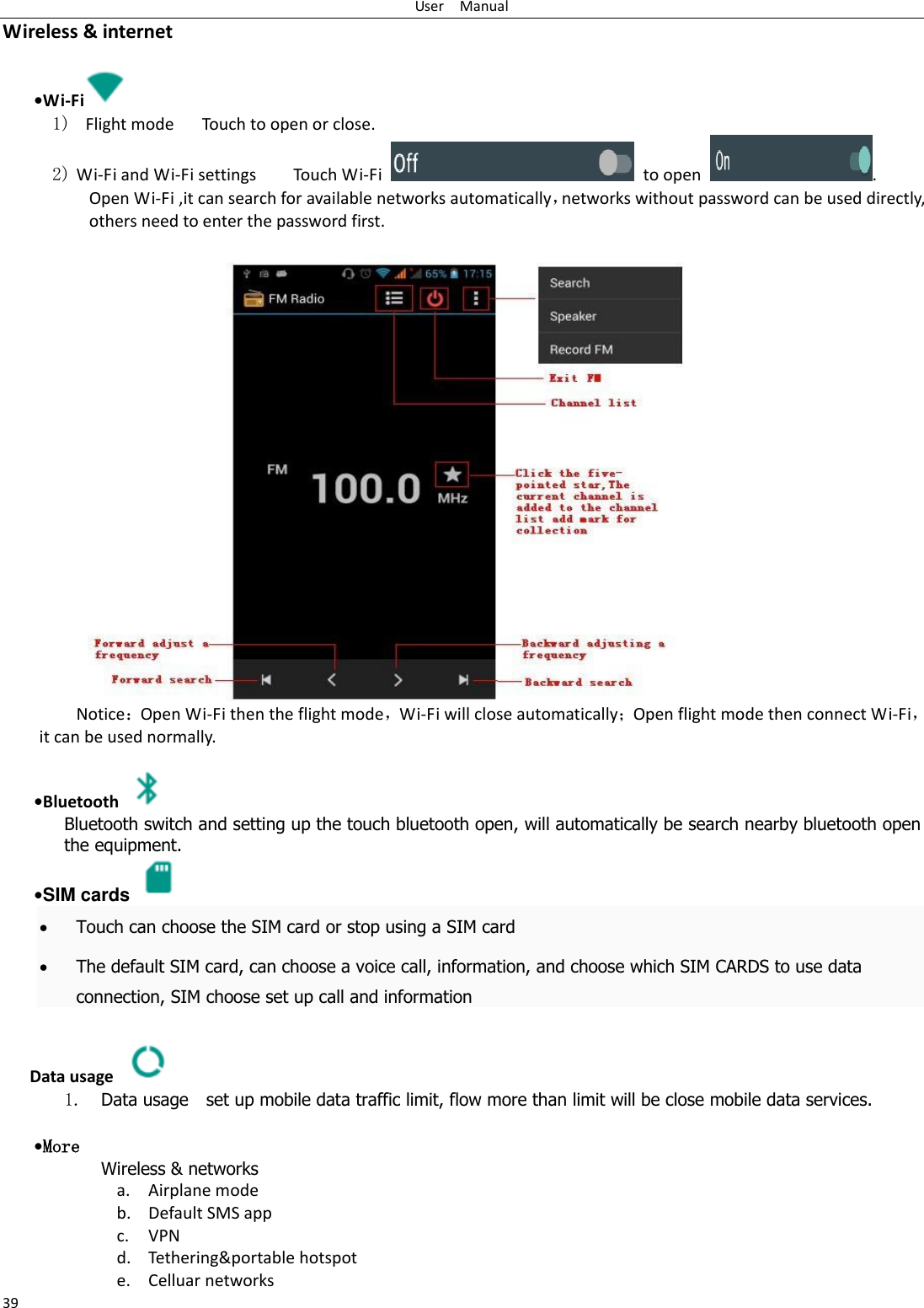 User    Manual 39 Wireless &amp; internet   •Wi-Fi  1)   Flight mode   Touch to open or close. 2) Wi-Fi and Wi-Fi settings        Touch Wi-Fi    to open  . Open Wi-Fi ,it can search for available networks automatically，networks without password can be used directly, others need to enter the password first. Notice：Open Wi-Fi then the flight mode，Wi-Fi will close automatically；Open flight mode then connect Wi-Fi，it can be used normally.   •Bluetooth  Bluetooth switch and setting up the touch bluetooth open, will automatically be search nearby bluetooth open the equipment.  •SIM cards    Touch can choose the SIM card or stop using a SIM card  The default SIM card, can choose a voice call, information, and choose which SIM CARDS to use data connection, SIM choose set up call and information  Data usage  1. Data usage    set up mobile data traffic limit, flow more than limit will be close mobile data services.   •More Wireless &amp; networks a. Airplane mode b. Default SMS app c. VPN d. Tethering&amp;portable hotspot   e. Celluar networks 