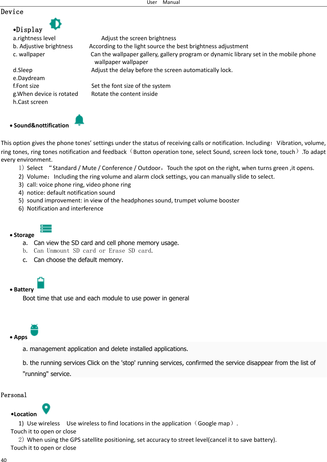 User    Manual 40 Device •Display   a.rightness level                            Adjust the screen brightness b. Adjustive brightness          According to the light source the best brightness adjustment c. wallpaper                            Can the wallpaper gallery, gallery program or dynamic library set in the mobile phone wallpaper wallpaper d.Sleep                                    Adjust the delay before the screen automatically lock. e.Daydream f.Font size                                Set the font size of the system g.When device is rotated        Rotate the content inside h.Cast screen                               Sound&amp;nottification    This option gives the phone tones’ settings under the status of receiving calls or notification. Including：Vibration, volume, ring tones, ring tones notification and feedback（Button operation tone, select Sound, screen lock tone, touch）.To adapt every environment. 1) Select  “Standard / Mute / Conference / Outdoor，Touch the spot on the right, when turns green ,it opens. 2) Volume：Including the ring volume and alarm clock settings, you can manually slide to select.   3) call: voice phone ring, video phone ring 4) notice: default notification sound 5) sound improvement: in view of the headphones sound, trumpet volume booster 6) Notification and interference   Storage   a. Can view the SD card and cell phone memory usage.   b. Can Unmount SD card or Erase SD card. c. Can choose the default memory.     Battery  Boot time that use and each module to use power in general      Apps a. management application and delete installed applications. b. the running services Click on the &apos;stop&apos; running services, confirmed the service disappear from the list of &quot;running&quot; service.  Personal    •Location  1) Use wireless  Use wireless to find locations in the application（Google map）. Touch it to open or close 2) When using the GPS satellite positioning, set accuracy to street level(cancel it to save battery). Touch it to open or close 