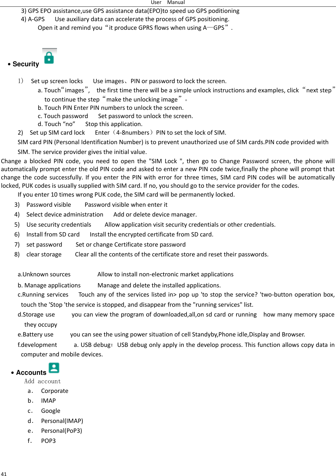 User    Manual 41       3) GPS EPO assistance,use GPS assistance data(EPO)to speed uo GPS poditioning 4) A-GPS     Use auxiliary data can accelerate the process of GPS positioning. Open it and remind you“it produce GPRS flows when using A—GPS”.   • Security    1)  Set up screen locks   Use images、PIN or password to lock the screen. a. Touch“images”,    the first time there will be a simple unlock instructions and examples, click “next step” to continue the step“make the unlocking image”。 b. Touch PIN Enter PIN numbers to unlock the screen.                     c. Touch password    Set password to unlock the screen. d. Touch “no”    Stop this application. 2)    Set up SIM card lock   Enter（4-8numbers）PIN to set the lock of SIM. SIM card PIN (Personal Identification Number) is to prevent unauthorized use of SIM cards.PIN code provided with SIM. The service provider gives the initial value. Change  a  blocked  PIN  code,  you  need  to  open  the  &quot;SIM  Lock  &quot;,  then  go  to  Change  Password  screen,  the  phone  will automatically prompt enter the old PIN code and asked to enter a new PIN code twice,finally the phone will prompt that change the  code  successfully.  If  you enter the  PIN  with  error for three times,  SIM  card  PIN codes will  be automatically locked, PUK codes is usually supplied with SIM card. If no, you should go to the service provider for the codes. If you enter 10 times wrong PUK code, the SIM card will be permanently locked. 3)    Password visible    Password visible when enter it 4)  Select device administration      Add or delete device manager. 5)    Use security credentials        Allow application visit security credentials or other credentials. 6)  Install from SD card      Install the encrypted certificate from SD card.   7)    set password        Set or change Certificate store password 8)    clear storage        Clear all the contents of the certificate store and reset their passwords.  a.Unknown sources                Allow to install non-electronic market applications b. Manage applications          Manage and delete the installed applications. c.Running services   Touch any of the services listed in&gt; pop up &apos;to stop the service?  &apos;two-button operation  box, touch the &apos;Stop &apos;the service is stopped, and disappear from the &quot;running services&quot; list. d.Storage use          you can view the program of downloaded,all,on sd card or running    how many memory space they occupy   e.Battery use          you can see the using power situation of cell Standyby,Phone idle,Display and Browser. f.development          a. USB debug：USB debug only apply in the develop process. This function allows copy data in computer and mobile devices. • Accounts  Add account a． Corporate b． IMAP c． Google d． Personal(IMAP) e． Personal(PoP3) f． POP3  