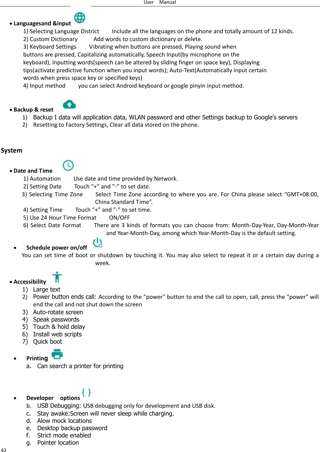 User    Manual 42  Languagesand &amp;input  1) Selecting Language District        Include all the languages on the phone and totally amount of 12 kinds.   2) Custom Dictionary          Add words to custom dictionary or delete. 3) Keyboard Settings        Vibrating when buttons are pressed, Playing sound when buttons are pressed, Capitalizing automatically, Speech Input(by microphone on the keyboard), Inputting words(speech can be altered by sliding finger on space key), Displaying tips(activate predictive function when you input words); Auto-Text(Automatically input certain words when press space key or specified keys) 4) Input method        you can select Android keyboard or google pinyin input method.   Backup &amp; reset     1) Backup I data will application data, WLAN password and other Settings backup to Google&apos;s servers 2) Resetting to Factory Settings, Clear all data stored on the phone.   System  Date and Time   1) Automation        Use date and time provided by Network. 2) Setting Date        Touch “+” and ”-” to set date.           3) Selecting Time  Zone        Select Time Zone according to where you  are.  For  China  please  select  “GMT+08:00, China Standard Time”.   4) Setting Time        Touch “+” and ”-” to set time.         5) Use 24 Hour Time Format        ON/OFF     6)  Select  Date Format        There are 3 kinds of formats  you  can  choose  from: Month-Day-Year, Day-Month-Year and Year-Month-Day, among which Year-Month-Day is the default setting.  Schedule power on/off   You can set time of boot or shutdown by  touching  it.  You  may also  select  to repeat it  or  a  certain day during a week.  Accessibility   1) Large text 2) Power button ends call: According to the &quot;power&quot; button to end the call to open, call, press the &quot;power&quot; will end the call and not shut down the screen 3) Auto-rotate screen 4) Speak passwords 5) Touch &amp; hold delay 6) Install web scripts 7) Quick boot  Printing a. Can search a printer for printing    Developer    options  b. USB Debugging: USB debugging only for development and USB disk. c. Stay awake:Screen will never sleep while charging. d. Alow mock locations e. Desktop backup password f. Strict mode enabled g. Pointer location 