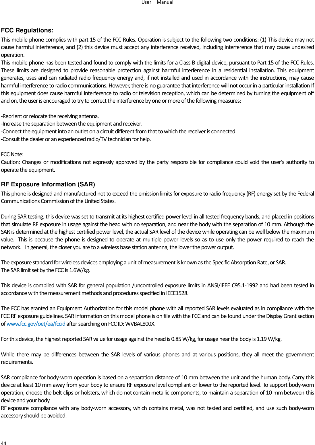 User    Manual 44  FCC Regulations: This mobile phone complies with part 15 of the FCC Rules. Operation is subject to the following two conditions: (1) This device may not cause harmful interference, and (2) this device must accept any interference received, including interference that may cause undesired operation. This mobile phone has been tested and found to comply with the limits for a Class B digital device, pursuant to Part 15 of the FCC Rules. These  limits  are  designed  to  provide  reasonable  protection  against  harmful  interference  in  a  residential  installation.  This  equipment generates, uses and can radiated radio frequency energy and, if not installed and used in accordance with the instructions, may cause harmful interference to radio communications. However, there is no guarantee that interference will not occur in a particular installation If this equipment does cause harmful interference to radio or television reception, which can be determined by turning the equipment off and on, the user is encouraged to try to correct the interference by one or more of the following measures:  -Reorient or relocate the receiving antenna. -Increase the separation between the equipment and receiver. -Connect the equipment into an outlet on a circuit different from that to which the receiver is connected. -Consult the dealer or an experienced radio/TV technician for help.  FCC Note: Caution:  Changes or modifications not expressly  approved by the  party  responsible for compliance could void the  user‘s  authority to operate the equipment. RF Exposure Information (SAR) This phone is designed and manufactured not to exceed the emission limits for exposure to radio frequency (RF) energy set by the Federal Communications Commission of the United States.    During SAR testing, this device was set to transmit at its highest certified power level in all tested frequency bands, and placed in positions that simulate RF exposure in usage against the head with no separation, and near the body with the separation of 10 mm. Although the SAR is determined at the highest certified power level, the actual SAR level of the device while operating can be well below the maximum value.   This is  because the phone is designed to operate at  multiple power  levels  so  as to use  only the  power  required to reach the network.   In general, the closer you are to a wireless base station antenna, the lower the power output.  The exposure standard for wireless devices employing a unit of measurement is known as the Specific Absorption Rate, or SAR.  The SAR limit set by the FCC is 1.6W/kg.   This device is complied with SAR for general population /uncontrolled exposure limits in ANSI/IEEE C95.1-1992 and had been tested in accordance with the measurement methods and procedures specified in IEEE1528.    The FCC has granted an Equipment Authorization for this model phone with all reported SAR levels evaluated as in compliance with the FCC RF exposure guidelines. SAR information on this model phone is on file with the FCC and can be found under the Display Grant section of www.fcc.gov/oet/ea/fccid after searching on FCC ID: WVBAL800X.  For this device, the highest reported SAR value for usage against the head is 0.85 W/kg, for usage near the body is 1.19 W/kg.  While  there  may  be  differences  between  the  SAR  levels  of  various  phones  and  at  various  positions,  they  all  meet  the  government requirements.  SAR compliance for body-worn operation is based on a separation distance of 10 mm between the unit and the human body. Carry this device at least 10 mm away from your body to ensure RF exposure level compliant or lower to the reported level. To support body-worn operation, choose the belt clips or holsters, which do not contain metallic components, to maintain a separation of 10 mm between this device and your body.   RF exposure compliance  with any body-worn  accessory, which  contains metal, was not tested  and certified, and  use such body-worn accessory should be avoided.  