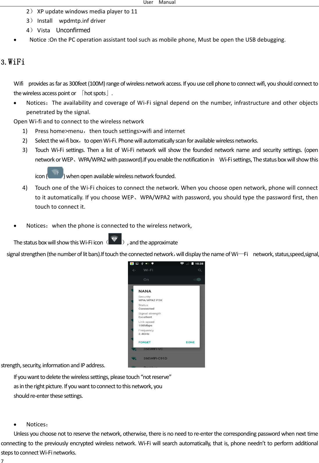 User    Manual 7 2） XP update windows media player to 11 3） Install    wpdmtp.inf driver 4） Vista    Unconfirmed    Notice :On the PC operation assistant tool such as mobile phone, Must be open the USB debugging. 3.WiFi Wifi    provides as far as 300feet (100M) range of wireless network access. If you use cell phone to connect wifi, you should connect to the wireless access point or  「hot spots」.  Notices：The availability and coverage of Wi-Fi signal depend on the number, infrastructure and other objects penetrated by the signal. Open Wi-fi and to connect to the wireless network 1) Press home&gt;menu，then touch settings&gt;wifi and internet 2) Select the wi-fi box，to open Wi-Fi. Phone will automatically scan for available wireless networks. 3) Touch  Wi-Fi  settings.  Then  a  list  of  Wi-Fi  network  will  show  the  founded  network  name  and  security  settings.  (open network or WEP、WPA/WPA2 with password).If you enable the notification in    Wi-Fi settings, The status box will show this icon ( ) when open available wireless network founded. 4) Touch one of the Wi-Fi choices to connect the network. When you choose open network, phone will connect to it automatically. If you choose WEP、WPA/WPA2 with password, you should type the password first, then touch to connect it.   Notices：when the phone is connected to the wireless network, The status box will show this Wi-Fi icon（ ）, and the approximate   signal strengthen (the number of lit bars).If touch the connected network，will display the name of Wi—Fi    network, status,speed,signal,                                             strength, security, information and IP address.                   If you want to delete the wireless settings, please touch “not reserve” as in the right picture. If you want to connect to this network, you should re-enter these settings.    Notices： Unless you choose not to reserve the network, otherwise, there is no need to re-enter the corresponding password when next time connecting to the previously encrypted wireless network. Wi-Fi will search automatically, that is, phone needn’t to perform additional steps to connect Wi-Fi networks.   