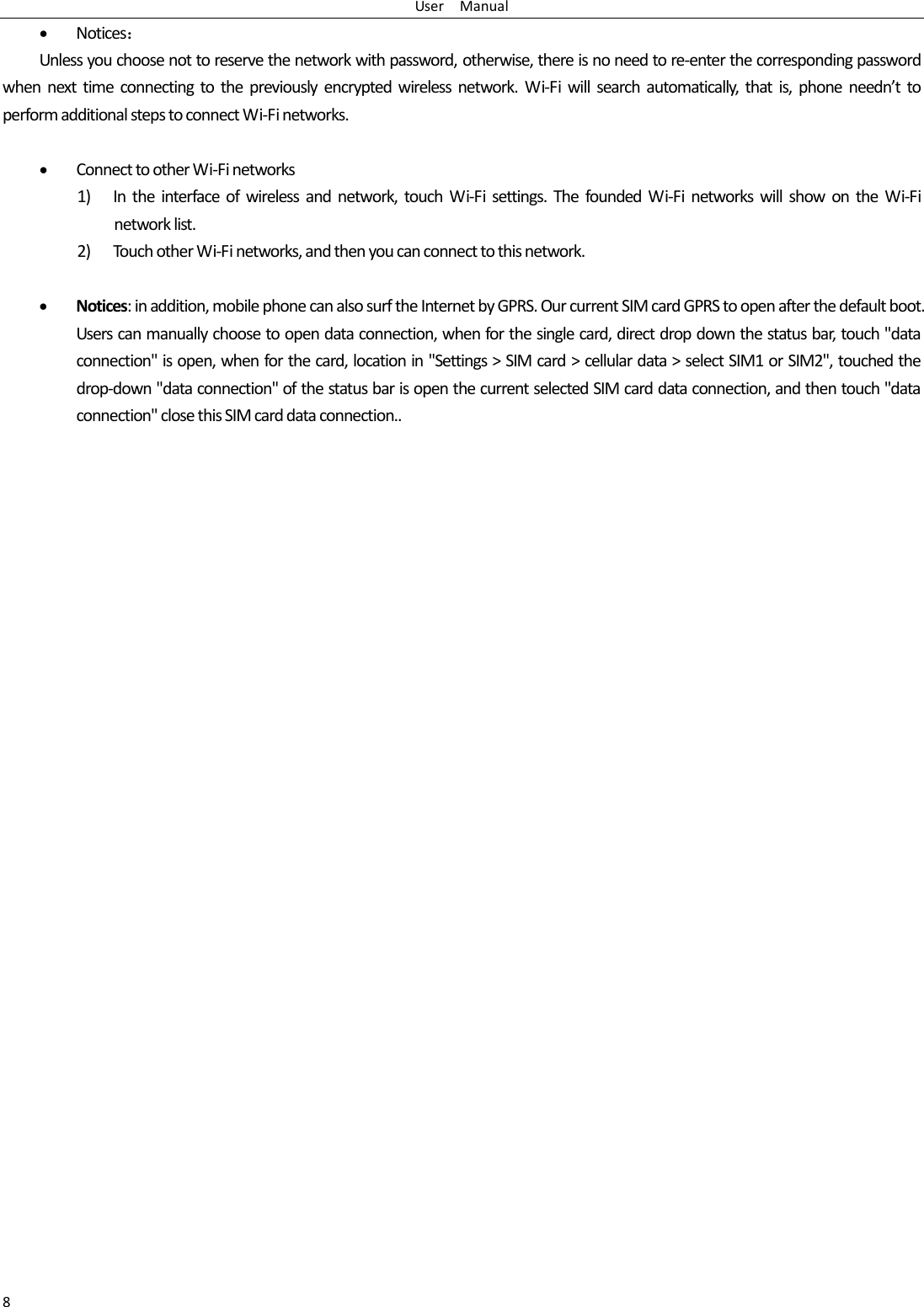 User    Manual 8  Notices： Unless you choose not to reserve the network with password, otherwise, there is no need to re-enter the corresponding password when  next  time  connecting  to  the  previously  encrypted  wireless  network.  Wi-Fi will  search  automatically,  that  is,  phone  needn’t  to perform additional steps to connect Wi-Fi networks.     Connect to other Wi-Fi networks 1) In  the  interface  of  wireless  and  network,  touch  Wi-Fi  settings.  The  founded Wi-Fi  networks  will  show  on  the  Wi-Fi network list. 2) Touch other Wi-Fi networks, and then you can connect to this network.   Notices: in addition, mobile phone can also surf the Internet by GPRS. Our current SIM card GPRS to open after the default boot. Users can manually choose to open data connection, when for the single card, direct drop down the status bar, touch &quot;data connection&quot; is open, when for the card, location in &quot;Settings &gt; SIM card &gt; cellular data &gt; select SIM1 or SIM2&quot;, touched the drop-down &quot;data connection&quot; of the status bar is open the current selected SIM card data connection, and then touch &quot;data connection&quot; close this SIM card data connection.. 