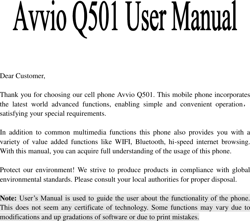                Dear Customer,    Thank you for choosing our cell phone Avvio Q501. This mobile phone incorporates the  latest  world  advanced  functions,  enabling  simple  and  convenient  operation，satisfying your special requirements.  In  addition  to  common  multimedia  functions  this  phone  also  provides  you  with  a variety  of  value  added  functions  like  WIFI,  Bluetooth,  hi-speed  internet  browsing. With this manual, you can acquire full understanding of the usage of this phone.    Protect our environment! We strive  to  produce  products in  compliance  with global environmental standards. Please consult your local authorities for proper disposal.  Note: User’s Manual is used to  guide the  user  about the functionality of the phone. This does not  seem any certificate of technology. Some functions may vary due  to modifications and up gradations of software or due to print mistakes.                                  