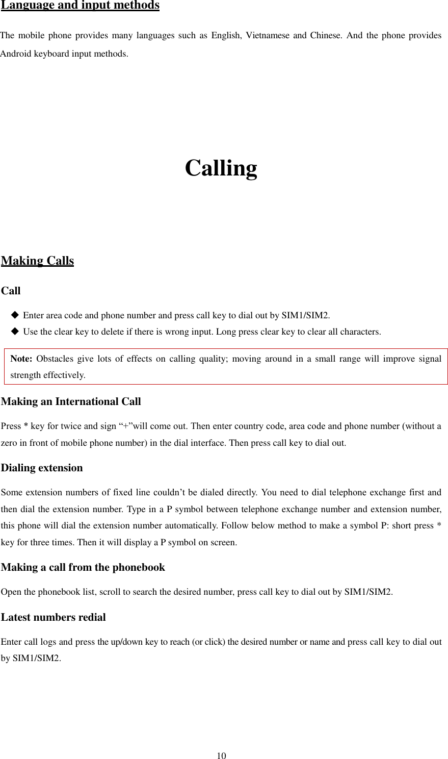   10 Language and input methods The mobile phone provides many languages such as  English, Vietnamese and Chinese. And the phone provides Android keyboard input methods.       Calling   Making Calls Call  Enter area code and phone number and press call key to dial out by SIM1/SIM2.  Use the clear key to delete if there is wrong input. Long press clear key to clear all characters. Note: Obstacles  give lots  of effects on  calling  quality; moving  around in  a small range  will improve signal strength effectively. Making an International Call Press * key for twice and sign “+”will come out. Then enter country code, area code and phone number (without a zero in front of mobile phone number) in the dial interface. Then press call key to dial out. Dialing extension   Some extension numbers of fixed line couldn’t be dialed directly.  You need to dial telephone exchange first and then dial the extension number. Type in a P symbol between telephone exchange number and extension number, this phone will dial the extension number automatically. Follow below method to make a symbol P: short press * key for three times. Then it will display a P symbol on screen. Making a call from the phonebook Open the phonebook list, scroll to search the desired number, press call key to dial out by SIM1/SIM2. Latest numbers redial   Enter call logs and press the up/down key to reach (or click) the desired number or name and press call key to dial out by SIM1/SIM2.     