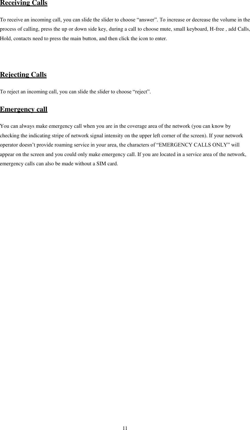   11 Receiving Calls To receive an incoming call, you can slide the slider to choose “answer”. To increase or decrease the volume in the process of calling, press the up or down side key, during a call to choose mute, small keyboard, H-free , add Calls, Hold, contacts need to press the main button, and then click the icon to enter.   Rejecting Calls To reject an incoming call, you can slide the slider to choose “reject”.   Emergency call You can always make emergency call when you are in the coverage area of the network (you can know by checking the indicating stripe of network signal intensity on the upper left corner of the screen). If your network operator doesn’t provide roaming service in your area, the characters of “EMERGENCY CALLS ONLY” will appear on the screen and you could only make emergency call. If you are located in a service area of the network, emergency calls can also be made without a SIM card.                    