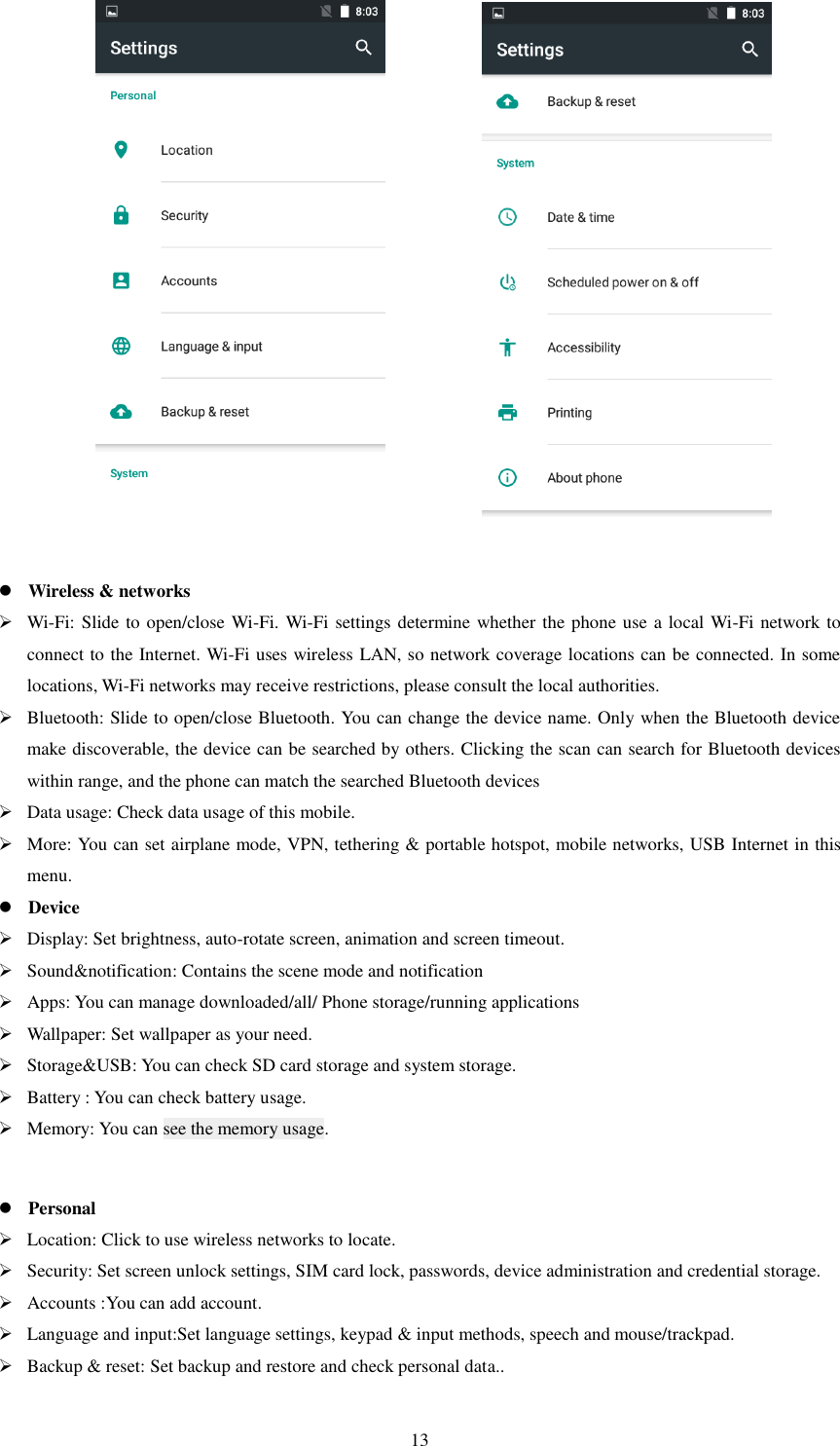   13                      Wireless &amp; networks  Wi-Fi: Slide to open/close Wi-Fi. Wi-Fi settings determine whether the phone use a local Wi-Fi network to connect to the Internet. Wi-Fi uses wireless LAN, so network coverage locations can be connected. In some locations, Wi-Fi networks may receive restrictions, please consult the local authorities.  Bluetooth: Slide to open/close Bluetooth. You can change the device name. Only when the Bluetooth device make discoverable, the device can be searched by others. Clicking the scan can search for Bluetooth devices within range, and the phone can match the searched Bluetooth devices  Data usage: Check data usage of this mobile.  More: You can set airplane mode, VPN, tethering &amp; portable hotspot, mobile networks, USB Internet in this menu.    Device  Display: Set brightness, auto-rotate screen, animation and screen timeout.  Sound&amp;notification: Contains the scene mode and notification  Apps: You can manage downloaded/all/ Phone storage/running applications  Wallpaper: Set wallpaper as your need.  Storage&amp;USB: You can check SD card storage and system storage.  Battery : You can check battery usage.  Memory: You can see the memory usage.   Personal  Location: Click to use wireless networks to locate.  Security: Set screen unlock settings, SIM card lock, passwords, device administration and credential storage.  Accounts :You can add account.  Language and input:Set language settings, keypad &amp; input methods, speech and mouse/trackpad.  Backup &amp; reset: Set backup and restore and check personal data.. 