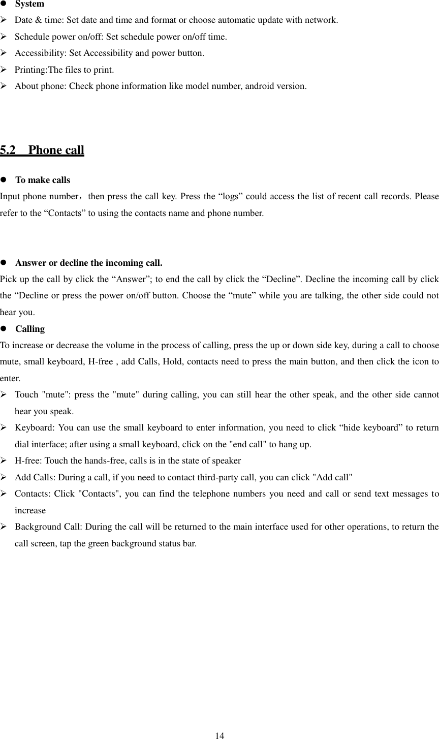   14   System  Date &amp; time: Set date and time and format or choose automatic update with network.  Schedule power on/off: Set schedule power on/off time.  Accessibility: Set Accessibility and power button.  Printing:The files to print.  About phone: Check phone information like model number, android version.   5.2    Phone call  To make calls Input phone number，then press the call key. Press the “logs” could access the list of recent call records. Please refer to the “Contacts” to using the contacts name and phone number.    Answer or decline the incoming call. Pick up the call by click the “Answer”; to end the call by click the “Decline”. Decline the incoming call by click the “Decline or press the power on/off button. Choose the “mute” while you are talking, the other side could not hear you.  Calling To increase or decrease the volume in the process of calling, press the up or down side key, during a call to choose mute, small keyboard, H-free , add Calls, Hold, contacts need to press the main button, and then click the icon to enter.  Touch &quot;mute&quot;: press the &quot;mute&quot; during calling, you can still hear the other speak, and the other side cannot hear you speak.  Keyboard: You can use the small keyboard to enter information, you need to click “hide keyboard” to return dial interface; after using a small keyboard, click on the &quot;end call&quot; to hang up.  H-free: Touch the hands-free, calls is in the state of speaker  Add Calls: During a call, if you need to contact third-party call, you can click &quot;Add call&quot;  Contacts: Click &quot;Contacts&quot;, you can find the telephone numbers you need and call or send text messages to increase  Background Call: During the call will be returned to the main interface used for other operations, to return the call screen, tap the green background status bar. 