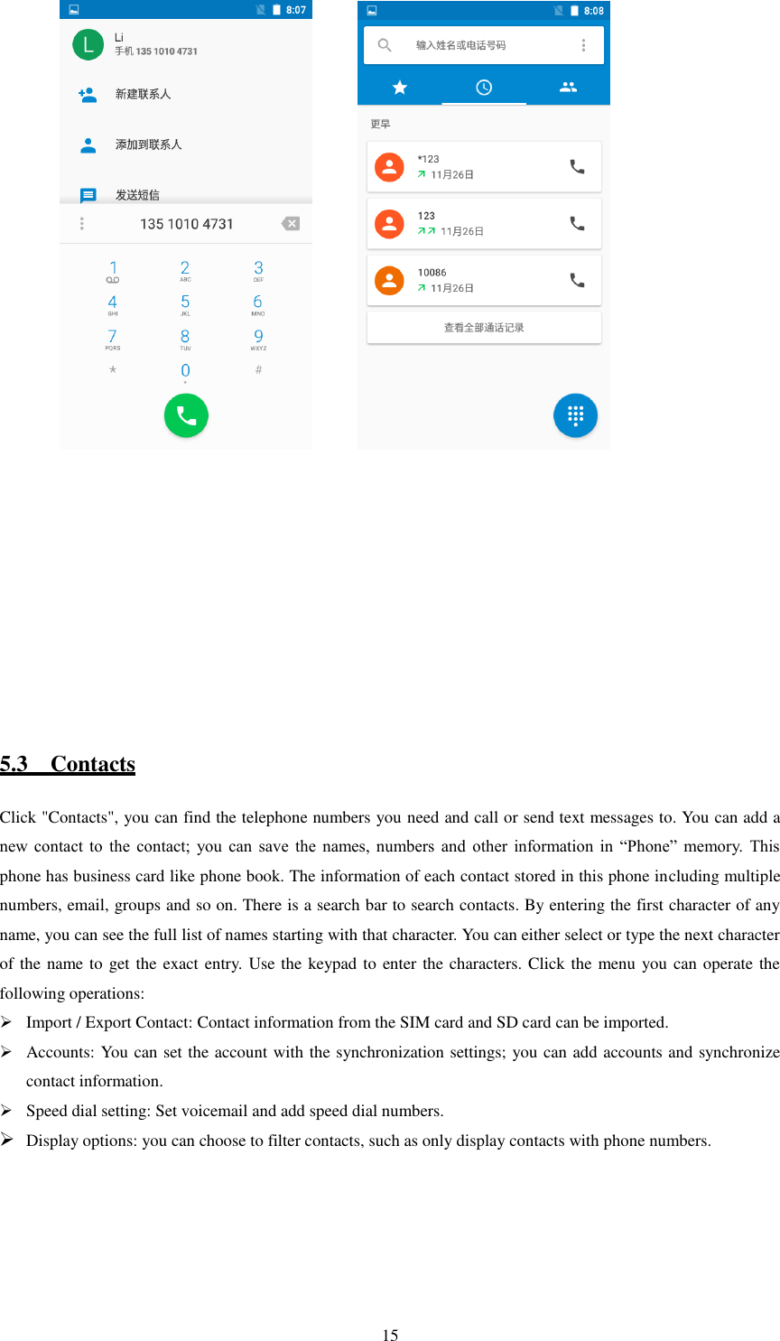   15           5.3    Contacts Click &quot;Contacts&quot;, you can find the telephone numbers you need and call or send text messages to. You can add a new  contact  to  the  contact;  you  can  save  the  names,  numbers  and  other  information  in  “Phone”  memory.  This phone has business card like phone book. The information of each contact stored in this phone including multiple numbers, email, groups and so on. There is a search bar to search contacts. By entering the first character of any name, you can see the full list of names starting with that character. You can either select or type the next character of the name to get the exact entry. Use the keypad to enter the characters. Click the menu you can operate the following operations:  Import / Export Contact: Contact information from the SIM card and SD card can be imported.  Accounts: You can set the account with the synchronization settings; you can add accounts and synchronize contact information.  Speed dial setting: Set voicemail and add speed dial numbers.  Display options: you can choose to filter contacts, such as only display contacts with phone numbers.            