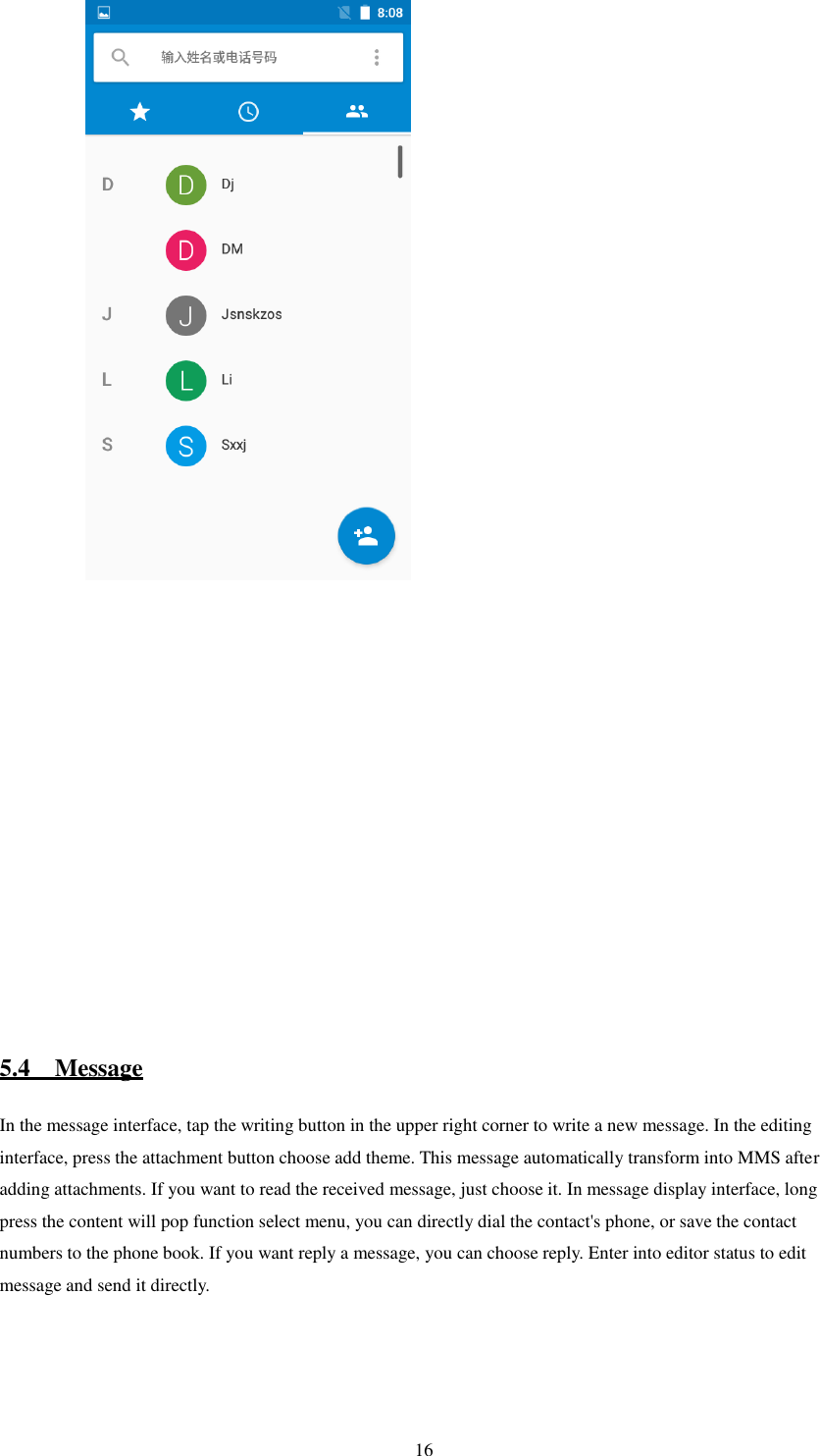   16           5.4    Message In the message interface, tap the writing button in the upper right corner to write a new message. In the editing interface, press the attachment button choose add theme. This message automatically transform into MMS after adding attachments. If you want to read the received message, just choose it. In message display interface, long press the content will pop function select menu, you can directly dial the contact&apos;s phone, or save the contact numbers to the phone book. If you want reply a message, you can choose reply. Enter into editor status to edit message and send it directly.      