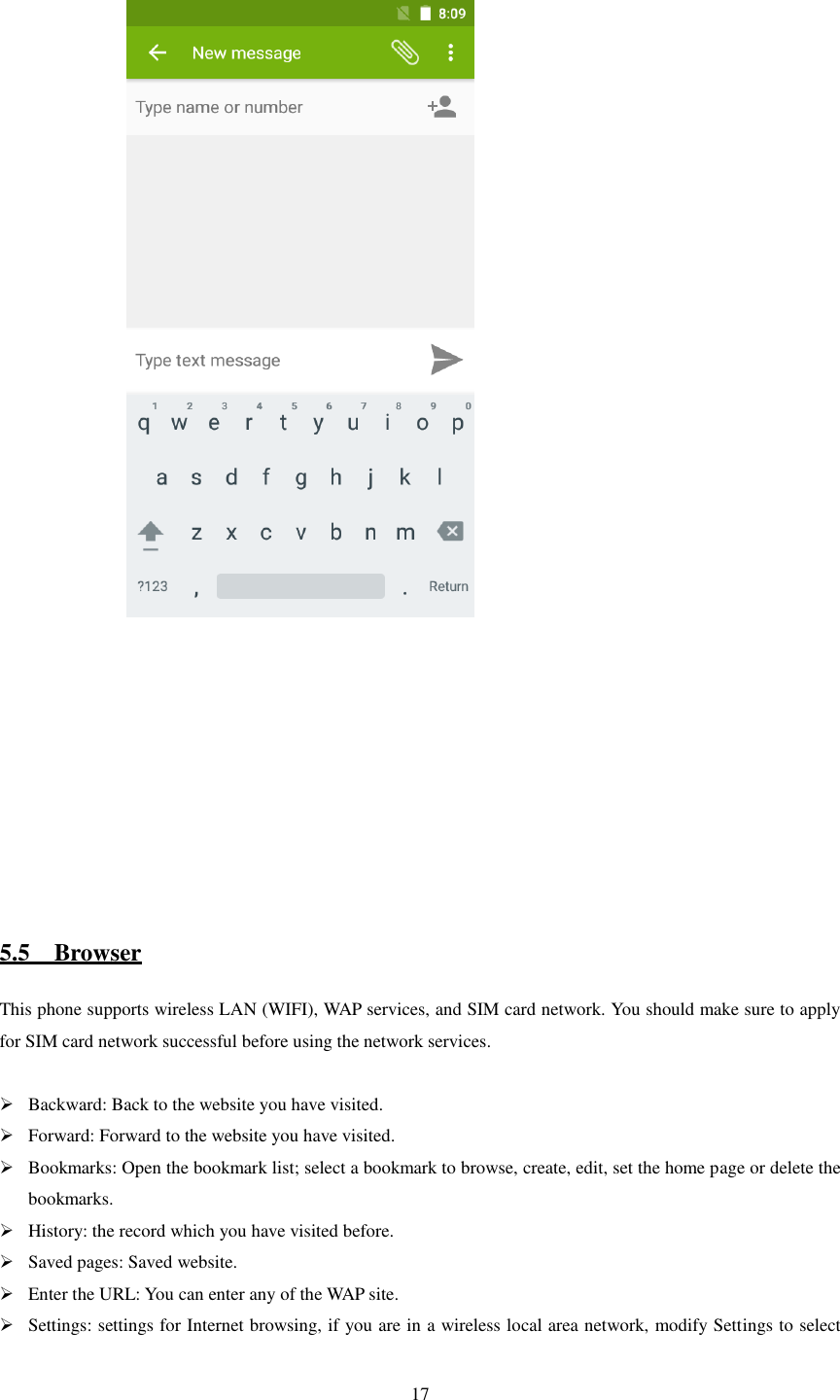   17                  5.5    Browser This phone supports wireless LAN (WIFI), WAP services, and SIM card network. You should make sure to apply for SIM card network successful before using the network services.   Backward: Back to the website you have visited.  Forward: Forward to the website you have visited.  Bookmarks: Open the bookmark list; select a bookmark to browse, create, edit, set the home page or delete the bookmarks.  History: the record which you have visited before.  Saved pages: Saved website.  Enter the URL: You can enter any of the WAP site.  Settings: settings for Internet browsing, if you are in a wireless local area network, modify Settings to select 
