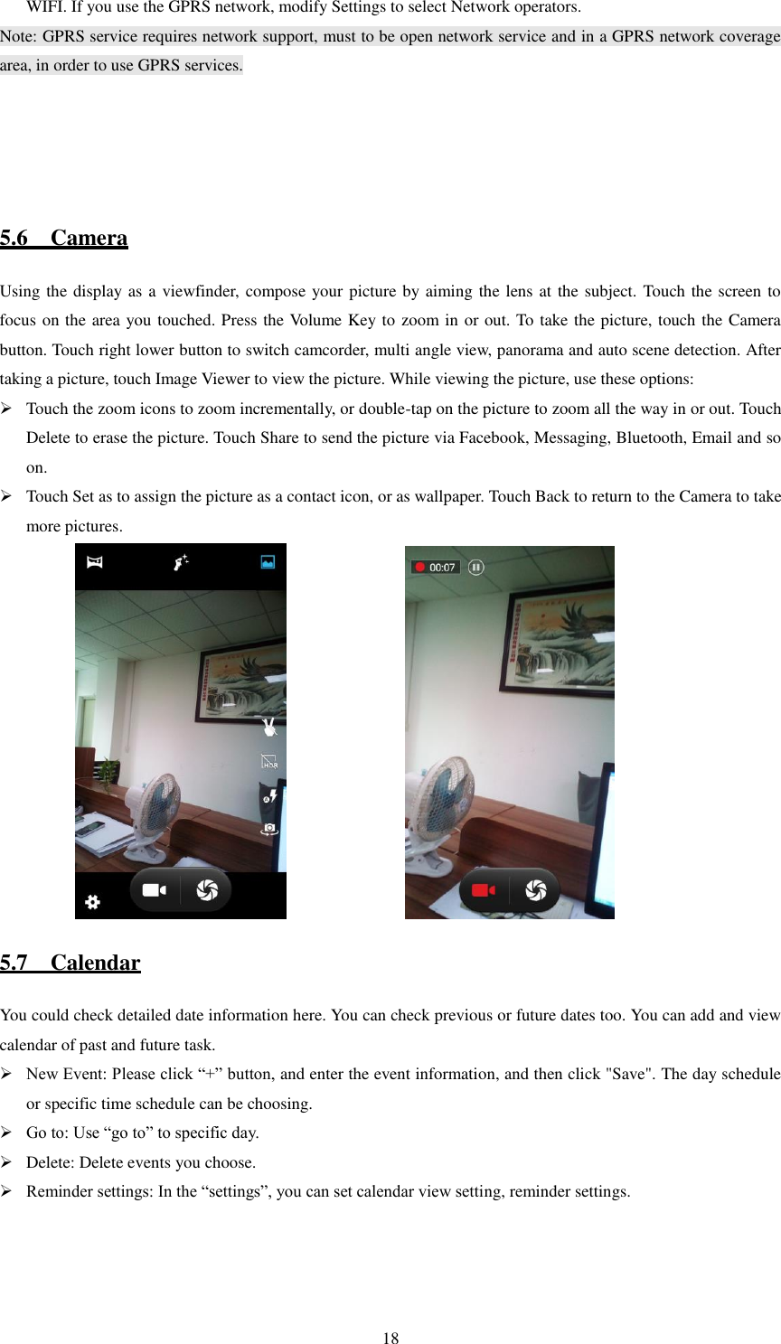   18 WIFI. If you use the GPRS network, modify Settings to select Network operators. Note: GPRS service requires network support, must to be open network service and in a GPRS network coverage area, in order to use GPRS services.                5.6    Camera Using the display as a viewfinder, compose your picture by aiming the lens at the subject. Touch the screen to focus on the area you touched. Press the Volume Key to zoom in or out. To take the picture, touch the Camera button. Touch right lower button to switch camcorder, multi angle view, panorama and auto scene detection. After taking a picture, touch Image Viewer to view the picture. While viewing the picture, use these options:    Touch the zoom icons to zoom incrementally, or double-tap on the picture to zoom all the way in or out. Touch Delete to erase the picture. Touch Share to send the picture via Facebook, Messaging, Bluetooth, Email and so on.  Touch Set as to assign the picture as a contact icon, or as wallpaper. Touch Back to return to the Camera to take more pictures.                                                5.7    Calendar You could check detailed date information here. You can check previous or future dates too. You can add and view calendar of past and future task.  New Event: Please click “+” button, and enter the event information, and then click &quot;Save&quot;. The day schedule or specific time schedule can be choosing.  Go to: Use “go to” to specific day.  Delete: Delete events you choose.  Reminder settings: In the “settings”, you can set calendar view setting, reminder settings.                                      