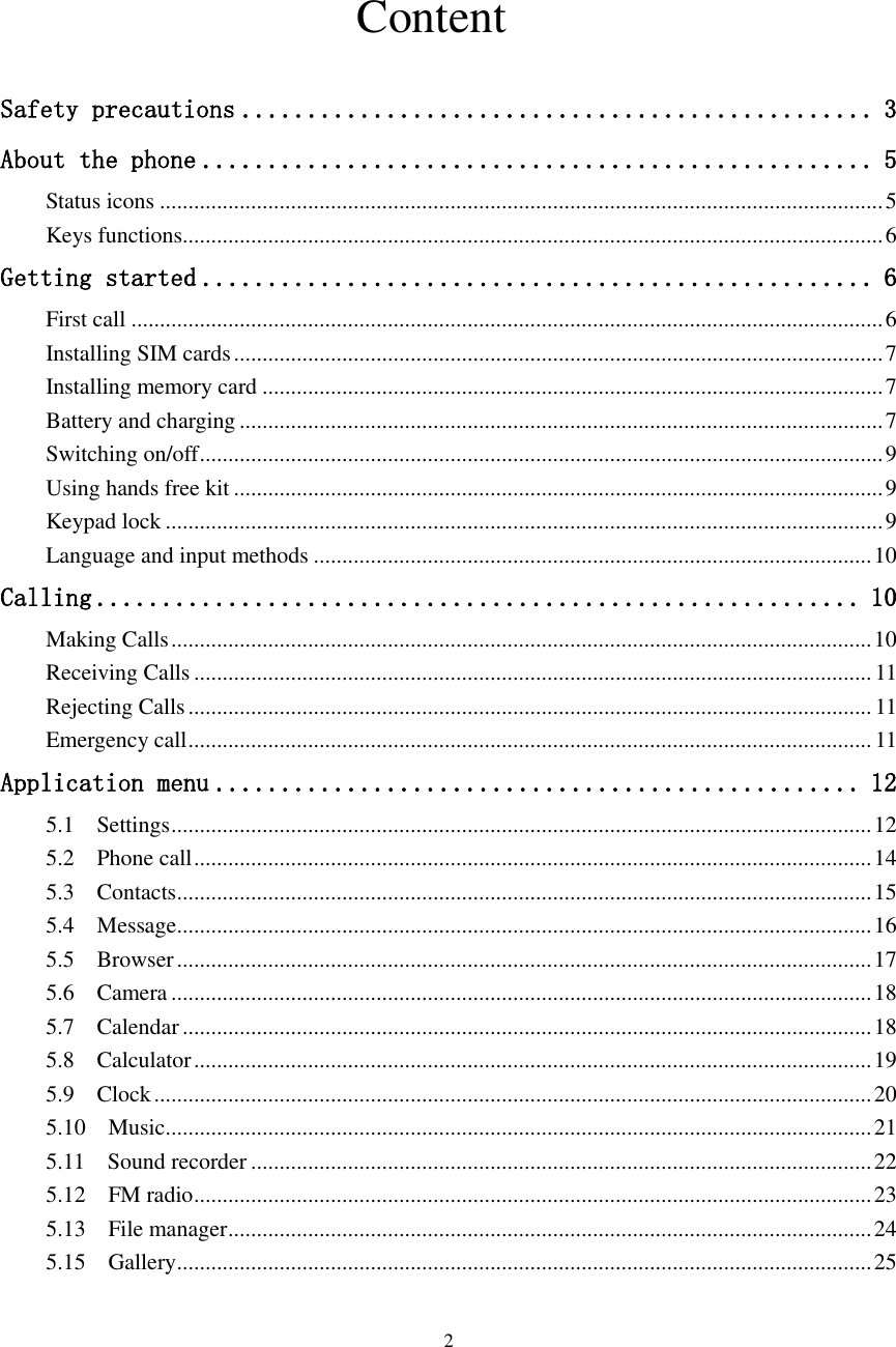  2                                  Content  Safety precautions ................................................ 3 About the phone ................................................... 5 Status icons ............................................................................................................................... 5 Keys functions........................................................................................................................... 6 Getting started ................................................... 6 First call .................................................................................................................................... 6 Installing SIM cards .................................................................................................................. 7 Installing memory card ............................................................................................................. 7 Battery and charging ................................................................................................................. 7 Switching on/off ........................................................................................................................ 9 Using hands free kit .................................................................................................................. 9 Keypad lock .............................................................................................................................. 9 Language and input methods .................................................................................................. 10 Calling .......................................................... 10 Making Calls ........................................................................................................................... 10 Receiving Calls ....................................................................................................................... 11 Rejecting Calls ........................................................................................................................ 11 Emergency call ........................................................................................................................ 11 Application menu ................................................. 12 5.1    Settings ........................................................................................................................... 12 5.2    Phone call ....................................................................................................................... 14 5.3    Contacts .......................................................................................................................... 15 5.4    Message .......................................................................................................................... 16 5.5    Browser .......................................................................................................................... 17 5.6    Camera ........................................................................................................................... 18 5.7    Calendar ......................................................................................................................... 18 5.8    Calculator ....................................................................................................................... 19 5.9    Clock .............................................................................................................................. 20 5.10    Music ............................................................................................................................ 21 5.11    Sound recorder ............................................................................................................. 22 5.12    FM radio ....................................................................................................................... 23 5.13    File manager ................................................................................................................. 24 5.15    Gallery .......................................................................................................................... 25 