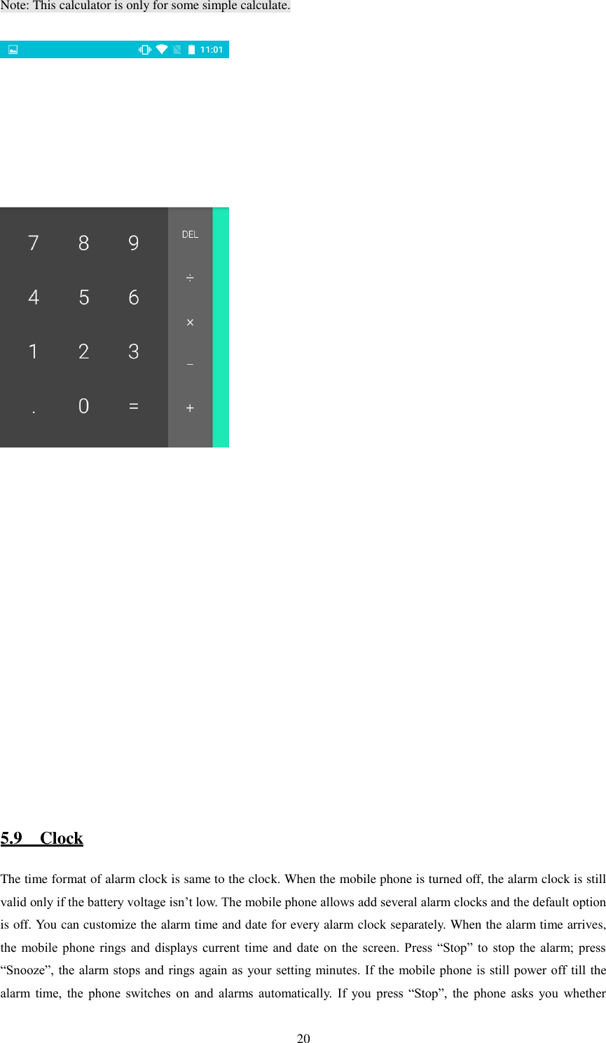   20 Note: This calculator is only for some simple calculate.                 5.9    Clock The time format of alarm clock is same to the clock. When the mobile phone is turned off, the alarm clock is still valid only if the battery voltage isn’t low. The mobile phone allows add several alarm clocks and the default option is off. You can customize the alarm time and date for every alarm clock separately. When the alarm time arrives, the  mobile phone  rings  and  displays current  time  and  date  on  the screen.  Press  “Stop”  to  stop the  alarm;  press “Snooze”, the alarm stops and rings again as  your setting minutes.  If the mobile  phone is still power off  till the alarm  time,  the  phone  switches  on  and  alarms  automatically.  If  you  press  “Stop”,  the  phone  asks  you  whether 