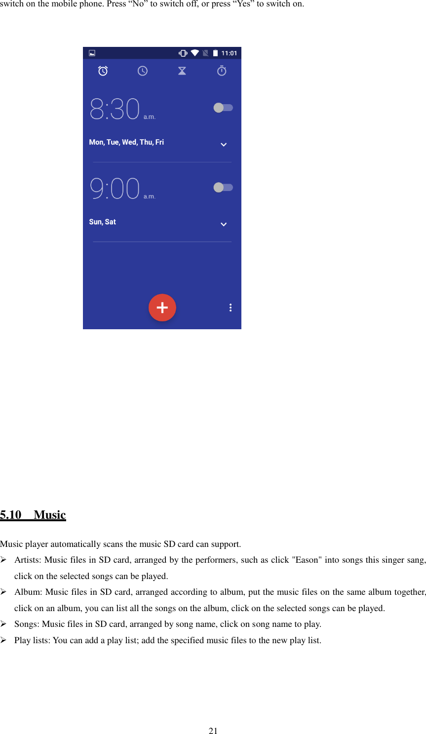   21 switch on the mobile phone. Press “No” to switch off, or press “Yes” to switch on.                                                                                5.10    Music Music player automatically scans the music SD card can support.  Artists: Music files in SD card, arranged by the performers, such as click &quot;Eason&quot; into songs this singer sang, click on the selected songs can be played.  Album: Music files in SD card, arranged according to album, put the music files on the same album together, click on an album, you can list all the songs on the album, click on the selected songs can be played.  Songs: Music files in SD card, arranged by song name, click on song name to play.  Play lists: You can add a play list; add the specified music files to the new play list.                                                     