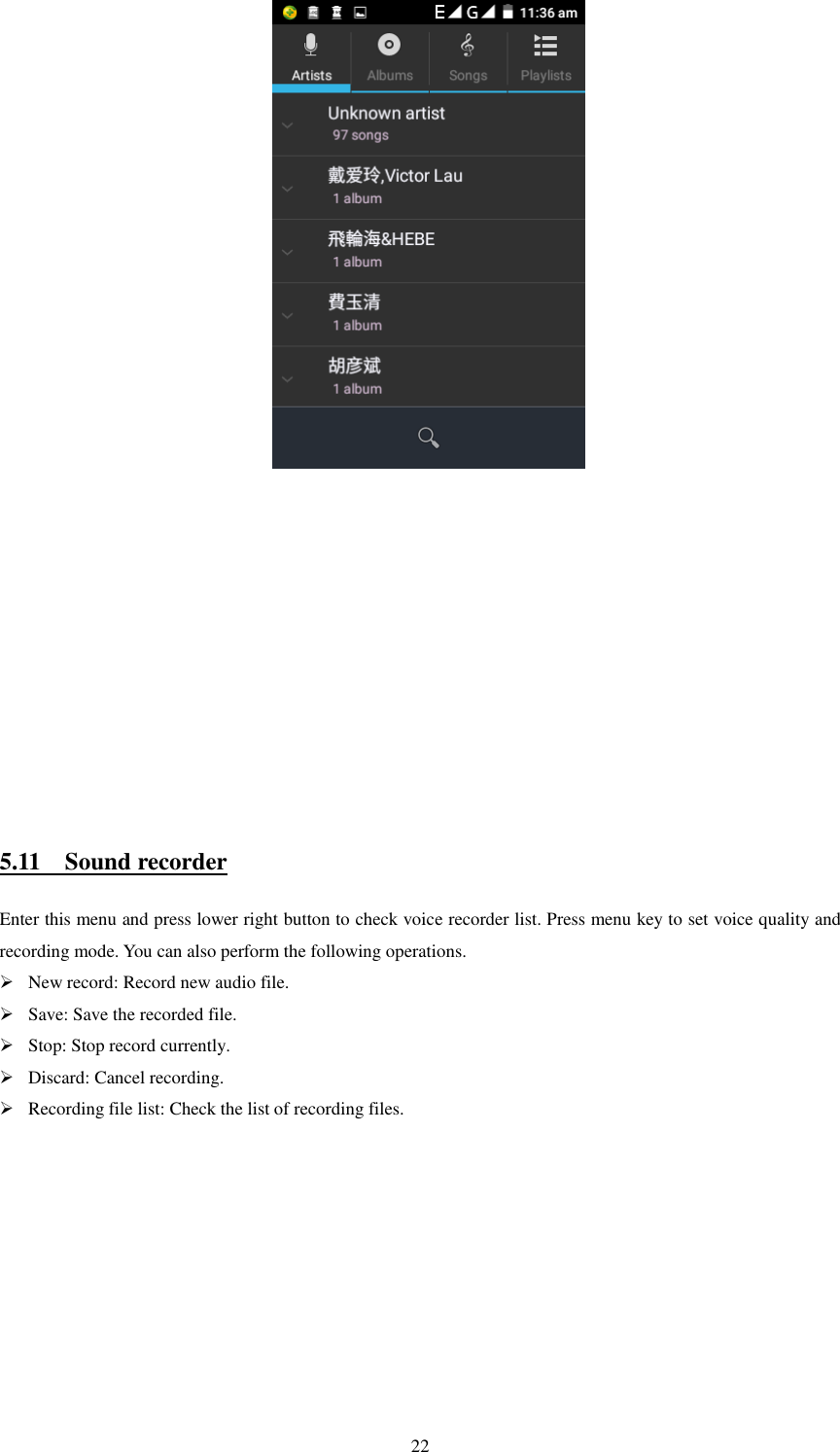   22                                            5.11    Sound recorder Enter this menu and press lower right button to check voice recorder list. Press menu key to set voice quality and recording mode. You can also perform the following operations.  New record: Record new audio file.  Save: Save the recorded file.  Stop: Stop record currently.  Discard: Cancel recording.  Recording file list: Check the list of recording files.                                                        