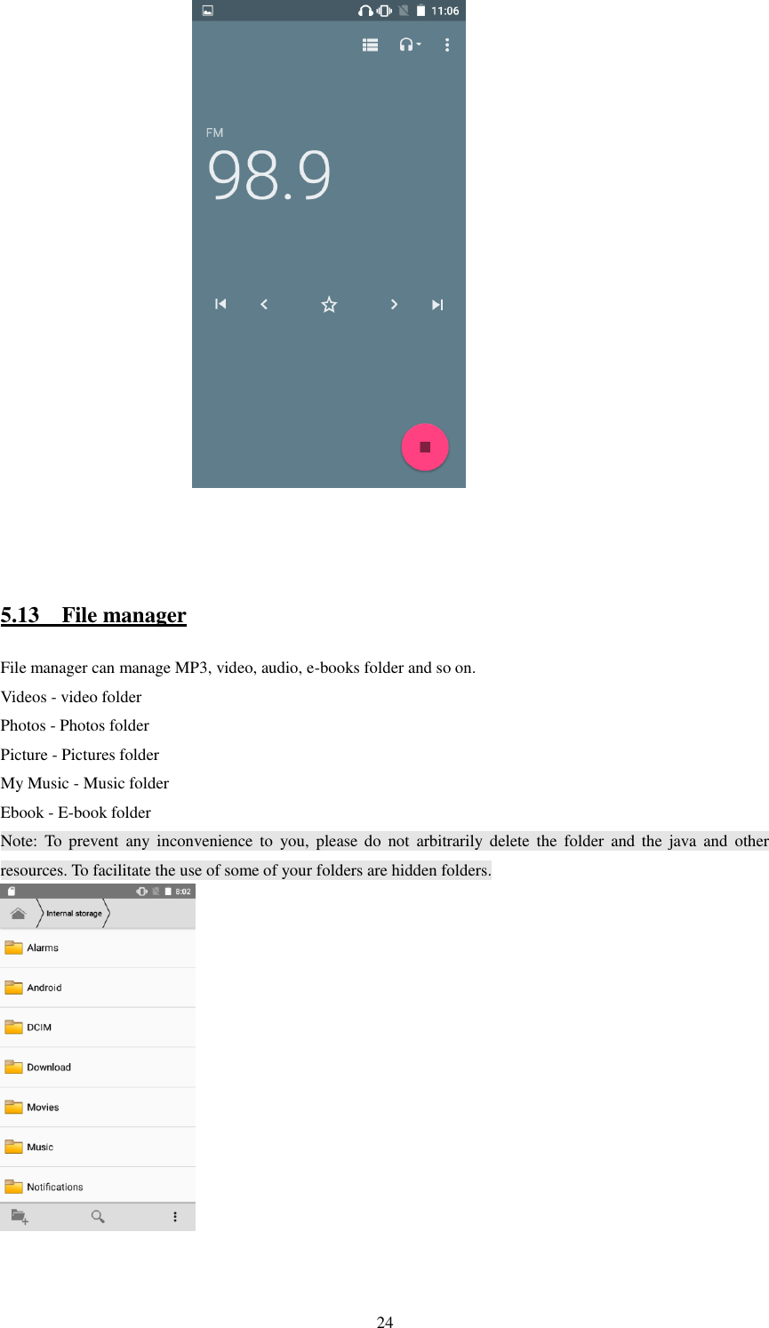   24                                                   5.13    File manager File manager can manage MP3, video, audio, e-books folder and so on. Videos - video folder Photos - Photos folder Picture - Pictures folder My Music - Music folder Ebook - E-book folder Note:  To  prevent  any  inconvenience  to  you,  please do  not  arbitrarily  delete  the  folder  and  the  java  and  other resources. To facilitate the use of some of your folders are hidden folders.      