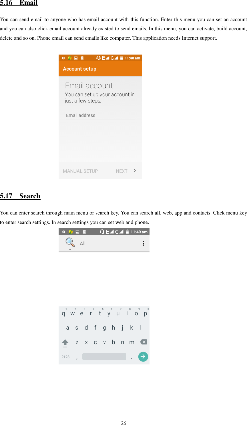   26 5.16    Email You can send email to anyone who has email account with this function. Enter this menu you can set an account and you can also click email account already existed to send emails. In this menu, you can activate, build account, delete and so on. Phone email can send emails like computer. This application needs Internet support.                                                        5.17    Search You can enter search through main menu or search key. You can search all, web, app and contacts. Click menu key to enter search settings. In search settings you can set web and phone.                                               