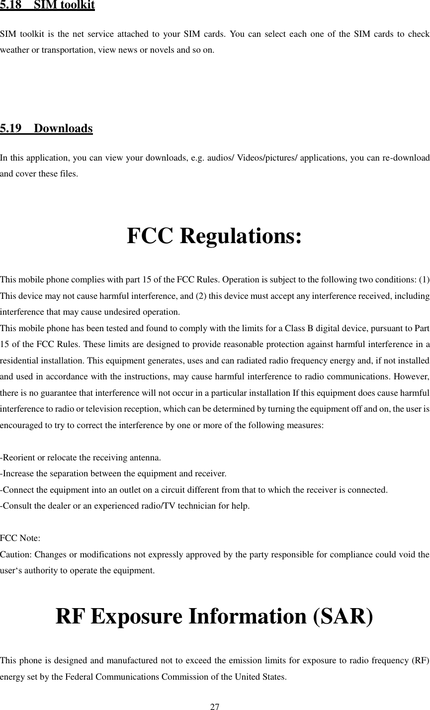   27  5.18    SIM toolkit SIM toolkit is  the net service attached to your SIM  cards. You can select each one  of the SIM cards to check weather or transportation, view news or novels and so on.    5.19    Downloads In this application, you can view your downloads, e.g. audios/ Videos/pictures/ applications, you can re-download and cover these files.  FCC Regulations: This mobile phone complies with part 15 of the FCC Rules. Operation is subject to the following two conditions: (1) This device may not cause harmful interference, and (2) this device must accept any interference received, including interference that may cause undesired operation. This mobile phone has been tested and found to comply with the limits for a Class B digital device, pursuant to Part 15 of the FCC Rules. These limits are designed to provide reasonable protection against harmful interference in a residential installation. This equipment generates, uses and can radiated radio frequency energy and, if not installed and used in accordance with the instructions, may cause harmful interference to radio communications. However, there is no guarantee that interference will not occur in a particular installation If this equipment does cause harmful interference to radio or television reception, which can be determined by turning the equipment off and on, the user is encouraged to try to correct the interference by one or more of the following measures:  -Reorient or relocate the receiving antenna. -Increase the separation between the equipment and receiver. -Connect the equipment into an outlet on a circuit different from that to which the receiver is connected. -Consult the dealer or an experienced radio/TV technician for help.  FCC Note: Caution: Changes or modifications not expressly approved by the party responsible for compliance could void the user‘s authority to operate the equipment. RF Exposure Information (SAR) This phone is designed and manufactured not to exceed the emission limits for exposure to radio frequency (RF) energy set by the Federal Communications Commission of the United States.  