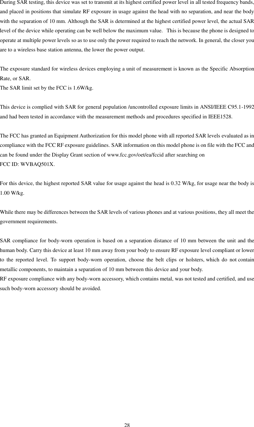   28  During SAR testing, this device was set to transmit at its highest certified power level in all tested frequency bands, and placed in positions that simulate RF exposure in usage against the head with no separation, and near the body with the separation of 10 mm. Although the SAR is determined at the highest certified power level, the actual SAR level of the device while operating can be well below the maximum value.   This is because the phone is designed to operate at multiple power levels so as to use only the power required to reach the network. In general, the closer you are to a wireless base station antenna, the lower the power output.  The exposure standard for wireless devices employing a unit of measurement is known as the Specific Absorption Rate, or SAR.  The SAR limit set by the FCC is 1.6W/kg.   This device is complied with SAR for general population /uncontrolled exposure limits in ANSI/IEEE C95.1-1992 and had been tested in accordance with the measurement methods and procedures specified in IEEE1528.  The FCC has granted an Equipment Authorization for this model phone with all reported SAR levels evaluated as in compliance with the FCC RF exposure guidelines. SAR information on this model phone is on file with the FCC and can be found under the Display Grant section of www.fcc.gov/oet/ea/fccid after searching on   FCC ID: WVBAQ501X.  For this device, the highest reported SAR value for usage against the head is 0.32 W/kg, for usage near the body is 1.00 W/kg.  While there may be differences between the SAR levels of various phones and at various positions, they all meet the government requirements.  SAR compliance for body-worn operation is based on a separation distance of 10 mm between the unit and the human body. Carry this device at least 10 mm away from your body to ensure RF exposure level compliant or lower to  the  reported  level.  To  support  body-worn  operation,  choose  the  belt  clips  or  holsters, which  do  not contain metallic components, to maintain a separation of 10 mm between this device and your body.  RF exposure compliance with any body-worn accessory, which contains metal, was not tested and certified, and use such body-worn accessory should be avoided. 