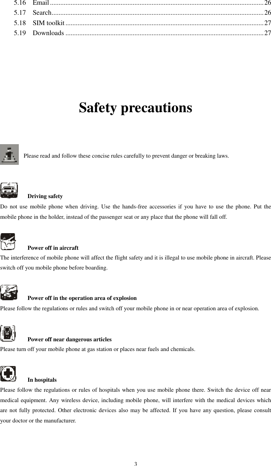   3 5.16    Email ............................................................................................................................ 26 5.17    Search ........................................................................................................................... 26 5.18    SIM toolkit ................................................................................................................... 27 5.19    Downloads ................................................................................................................... 27    Safety precautions   Please read and follow these concise rules carefully to prevent danger or breaking laws.       Driving safety Do  not use  mobile phone when  driving. Use  the  hands-free  accessories  if  you  have to  use the  phone. Put  the mobile phone in the holder, instead of the passenger seat or any place that the phone will fall off.      Power off in aircraft The interference of mobile phone will affect the flight safety and it is illegal to use mobile phone in aircraft. Please switch off you mobile phone before boarding.      Power off in the operation area of explosion Please follow the regulations or rules and switch off your mobile phone in or near operation area of explosion.      Power off near dangerous articles Please turn off your mobile phone at gas station or places near fuels and chemicals.      In hospitals Please follow the regulations or rules of hospitals when you use mobile phone there. Switch the device off near medical equipment. Any wireless device, including mobile phone, will interfere with the medical devices which are not fully protected. Other electronic devices also may be affected. If you have any question, please consult your doctor or the manufacturer.    