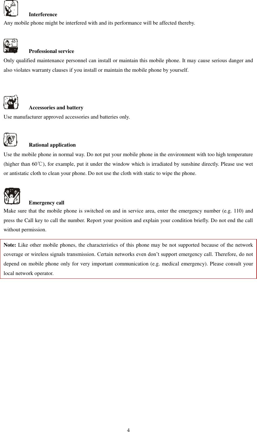   4   Interference Any mobile phone might be interfered with and its performance will be affected thereby.      Professional service   Only qualified maintenance personnel can install or maintain this mobile phone. It may cause serious danger and also violates warranty clauses if you install or maintain the mobile phone by yourself.       Accessories and battery Use manufacturer approved accessories and batteries only.      Rational application Use the mobile phone in normal way. Do not put your mobile phone in the environment with too high temperature (higher than 60℃), for example, put it under the window which is irradiated by sunshine directly. Please use wet or antistatic cloth to clean your phone. Do not use the cloth with static to wipe the phone.      Emergency call Make sure that the mobile phone is switched on and in service area, enter the emergency number (e.g. 110) and press the Call key to call the number. Report your position and explain your condition briefly. Do not end the call without permission.   Note: Like other mobile phones, the characteristics of this phone may be not supported because of the network coverage or wireless signals transmission. Certain networks even don’t support emergency call. Therefore, do not depend on mobile phone only for very important communication (e.g. medical emergency). Please consult your local network operator.                  