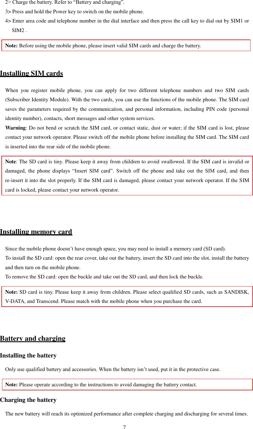   7 2&gt; Charge the battery. Refer to “Battery and charging”.   3&gt; Press and hold the Power key to switch on the mobile phone.   4&gt; Enter area code and telephone number in the dial interface and then press the call key to dial out by SIM1 or SIM2 .   Note: Before using the mobile phone, please insert valid SIM cards and charge the battery.    Installing SIM cards When  you  register  mobile  phone,  you  can  apply  for  two  different  telephone  numbers  and  two  SIM  cards (Subscriber Identity Module). With the two cards, you can use the functions of the mobile phone. The SIM card saves the parameters required by the communication, and personal information, including PIN code (personal identity number), contacts, short messages and other system services.   Warning: Do not bend or scratch the SIM card, or contact static, dust or water; if the SIM card is lost, please contact your network operator. Please switch off the mobile phone before installing the SIM card. The SIM card is inserted into the rear side of the mobile phone.   Note: The SD card is tiny. Please keep it away from children to avoid swallowed. If the SIM card is invalid or damaged,  the  phone  displays  “Insert  SIM  card”.  Switch  off  the  phone  and  take  out  the  SIM  card,  and  then re-insert it into the slot properly. If the SIM card is damaged, please contact your network operator. If the SIM card is locked, please contact your network operator.     Installing memory card Since the mobile phone doesn’t have enough space, you may need to install a memory card (SD card).   To install the SD card: open the rear cover, take out the battery, insert the SD card into the slot, install the battery and then turn on the mobile phone.   To remove the SD card: open the buckle and take out the SD card, and then lock the buckle.   Note: SD card is tiny. Please keep it away from children. Please select qualified SD cards, such as SANDISK, V-DATA, and Transcend. Please match with the mobile phone when you purchase the card.     Battery and charging Installing the battery Only use qualified battery and accessories. When the battery isn’t used, put it in the protective case.   Note: Please operate according to the instructions to avoid damaging the battery contact. Charging the battery The new battery will reach its optimized performance after complete charging and discharging for several times.   