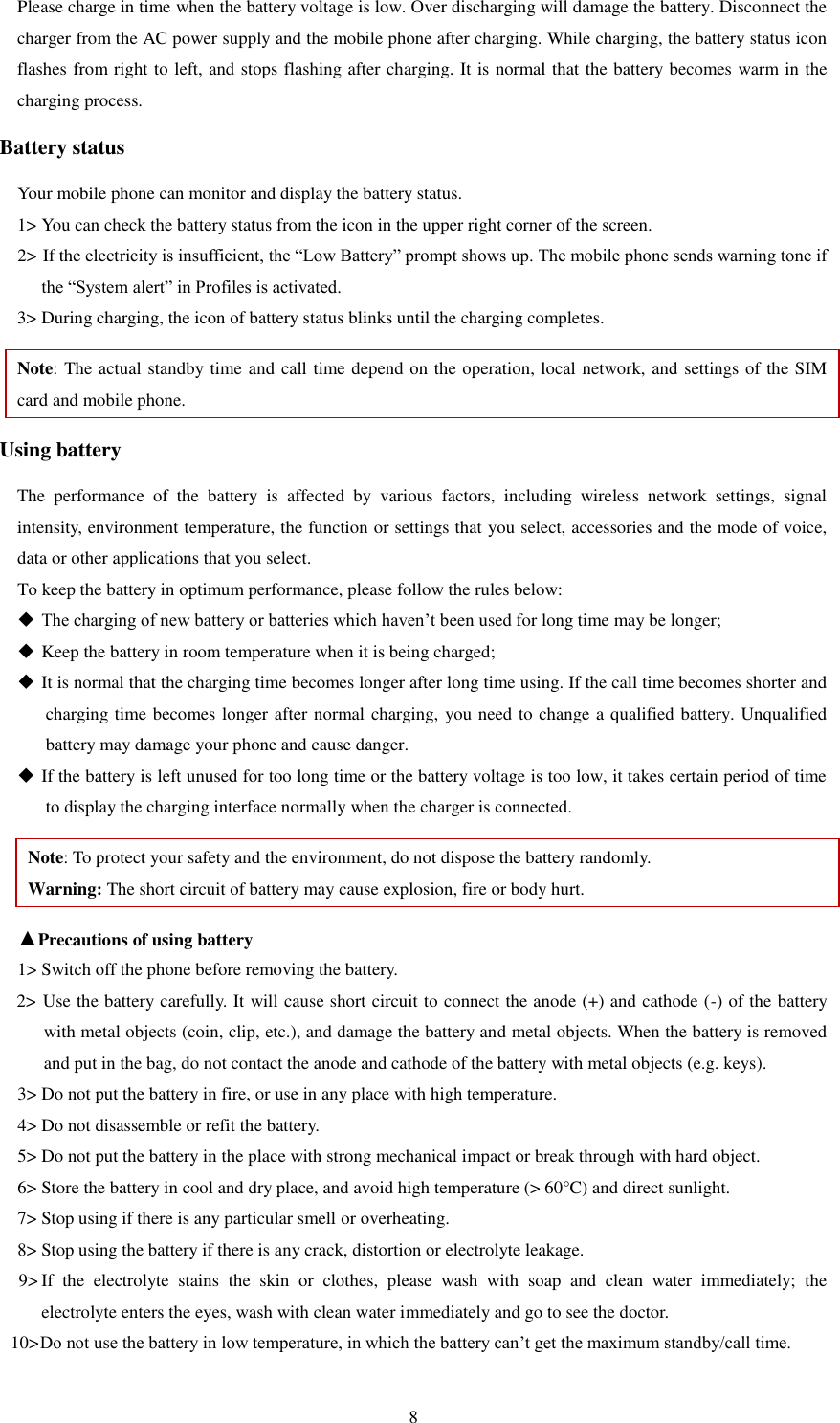   8 Please charge in time when the battery voltage is low. Over discharging will damage the battery. Disconnect the charger from the AC power supply and the mobile phone after charging. While charging, the battery status icon flashes from right to left, and stops flashing after charging. It is normal that the battery becomes warm in the charging process.   Battery status Your mobile phone can monitor and display the battery status.   1&gt; You can check the battery status from the icon in the upper right corner of the screen.   2&gt; If the electricity is insufficient, the “Low Battery” prompt shows up. The mobile phone sends warning tone if the “System alert” in Profiles is activated.   3&gt; During charging, the icon of battery status blinks until the charging completes.   Note: The actual standby time and call time depend on the operation, local network, and settings of the SIM card and mobile phone.   Using battery The  performance  of  the  battery  is  affected  by  various  factors,  including  wireless  network  settings,  signal intensity, environment temperature, the function or settings that you select, accessories and the mode of voice, data or other applications that you select.   To keep the battery in optimum performance, please follow the rules below:  The charging of new battery or batteries which haven’t been used for long time may be longer;    Keep the battery in room temperature when it is being charged;    It is normal that the charging time becomes longer after long time using. If the call time becomes shorter and charging time becomes longer after normal charging, you need to change a qualified battery. Unqualified battery may damage your phone and cause danger.    If the battery is left unused for too long time or the battery voltage is too low, it takes certain period of time to display the charging interface normally when the charger is connected.   Note: To protect your safety and the environment, do not dispose the battery randomly.   Warning: The short circuit of battery may cause explosion, fire or body hurt. ▲Precautions of using battery 1&gt; Switch off the phone before removing the battery.   2&gt; Use the battery carefully. It will cause short circuit to connect the anode (+) and cathode (-) of the battery with metal objects (coin, clip, etc.), and damage the battery and metal objects. When the battery is removed and put in the bag, do not contact the anode and cathode of the battery with metal objects (e.g. keys).   3&gt; Do not put the battery in fire, or use in any place with high temperature.   4&gt; Do not disassemble or refit the battery.   5&gt; Do not put the battery in the place with strong mechanical impact or break through with hard object.   6&gt; Store the battery in cool and dry place, and avoid high temperature (&gt; 60°C) and direct sunlight.   7&gt; Stop using if there is any particular smell or overheating.   8&gt; Stop using the battery if there is any crack, distortion or electrolyte leakage.   9&gt; If  the  electrolyte  stains  the  skin  or  clothes,  please  wash  with  soap  and  clean  water  immediately;  the     electrolyte enters the eyes, wash with clean water immediately and go to see the doctor.   10&gt; Do not use the battery in low temperature, in which the battery can’t get the maximum standby/call time.   