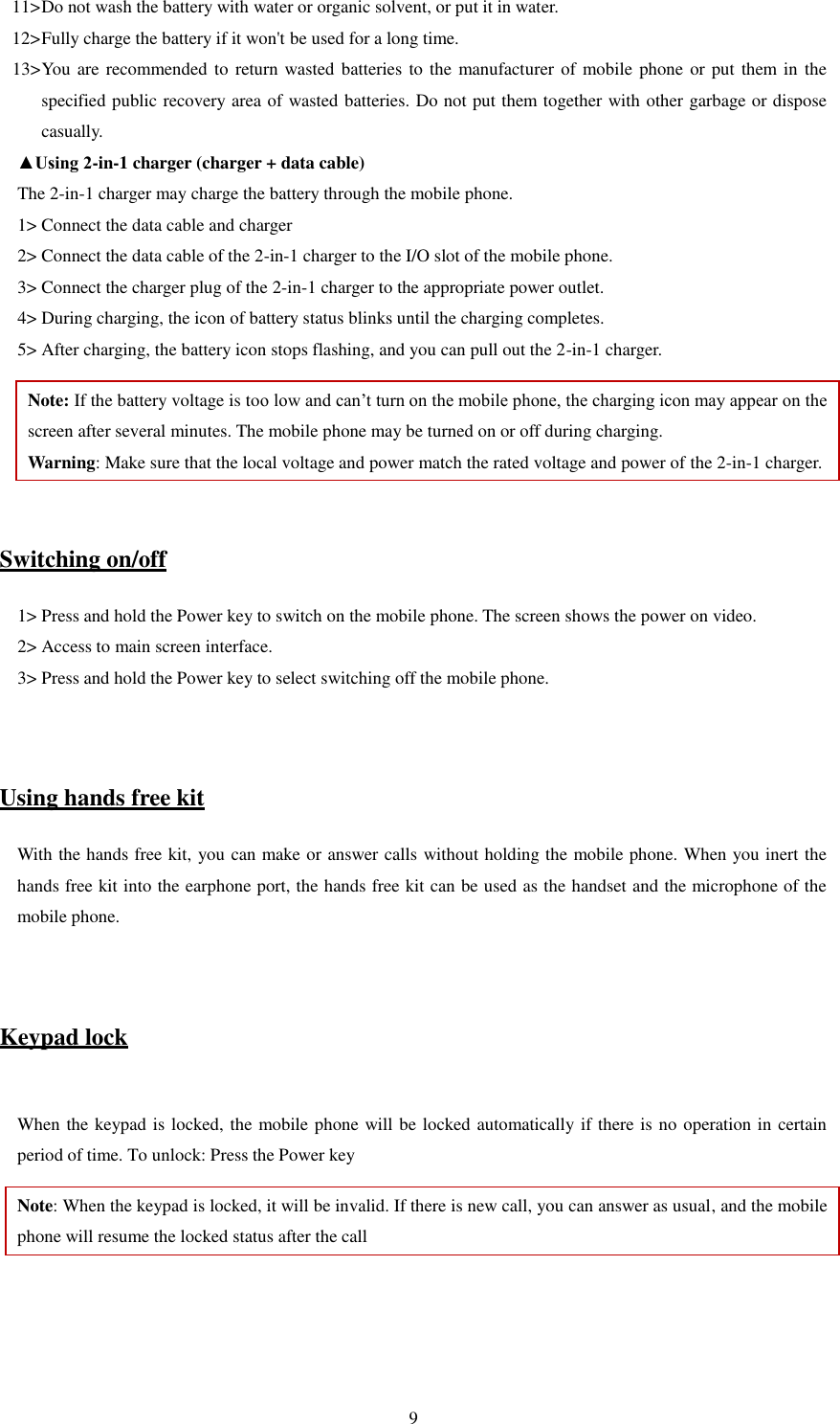   9 11&gt; Do not wash the battery with water or organic solvent, or put it in water.   12&gt; Fully charge the battery if it won&apos;t be used for a long time.   13&gt; You are recommended to return wasted batteries to the manufacturer of mobile phone or put them  in the specified public recovery area of wasted batteries. Do not put them together with other garbage or dispose casually.   ▲Using 2-in-1 charger (charger + data cable) The 2-in-1 charger may charge the battery through the mobile phone.   1&gt; Connect the data cable and charger   2&gt; Connect the data cable of the 2-in-1 charger to the I/O slot of the mobile phone.   3&gt; Connect the charger plug of the 2-in-1 charger to the appropriate power outlet.   4&gt; During charging, the icon of battery status blinks until the charging completes.   5&gt; After charging, the battery icon stops flashing, and you can pull out the 2-in-1 charger.   Note: If the battery voltage is too low and can’t turn on the mobile phone, the charging icon may appear on the screen after several minutes. The mobile phone may be turned on or off during charging.   Warning: Make sure that the local voltage and power match the rated voltage and power of the 2-in-1 charger.   Switching on/off 1&gt; Press and hold the Power key to switch on the mobile phone. The screen shows the power on video.   2&gt; Access to main screen interface.   3&gt; Press and hold the Power key to select switching off the mobile phone.     Using hands free kit With the hands free kit, you can make or answer calls without holding the mobile phone. When you inert the hands free kit into the earphone port, the hands free kit can be used as the handset and the microphone of the mobile phone.     Keypad lock  When the keypad is locked, the mobile phone will be locked automatically if there is no operation in certain period of time. To unlock: Press the Power key Note: When the keypad is locked, it will be invalid. If there is new call, you can answer as usual, and the mobile phone will resume the locked status after the call   