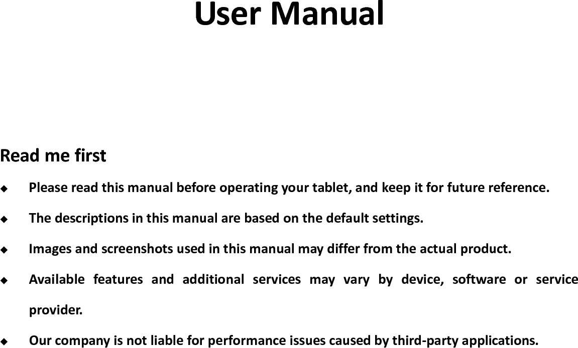                                                                                                                                            User Manual    Read me first  Please read this manual before operating your tablet, and keep it for future reference.  The descriptions in this manual are based on the default settings.  Images and screenshots used in this manual may differ from the actual product.  Available  features  and  additional  services  may  vary  by  device,  software  or  service provider.  Our company is not liable for performance issues caused by third-party applications.               