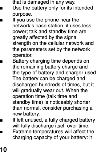  10 that is damaged in any way. ■  Use the battery only for its intended purpose. ■  If you use the phone near the network’s base station, it uses less power; talk and standby time are greatly affected by the signal strength on the cellular network and the parameters set by the network operator. ■  Battery charging time depends on the remaining battery charge and the type of battery and charger used. The battery can be charged and discharged hundreds of times, but it will gradually wear out. When the operation time (talk time and standby time) is noticeably shorter than normal, consider purchasing a new battery. ■  If left unused, a fully charged battery will fully discharge itself over time.   ■  Extreme temperatures will affect the charging capacity of your battery: it 