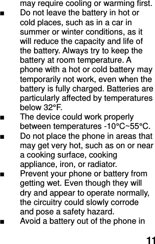  11 may require cooling or warming first. ■ Do not leave the battery in hot or cold places, such as in a car in summer or winter conditions, as it will reduce the capacity and life of the battery. Always try to keep the battery at room temperature. A phone with a hot or cold battery may temporarily not work, even when the battery is fully charged. Batteries are particularly affected by temperatures below 32°F. ■  The device could work properly between temperatures -10°C ~55°C . ■ Do not place the phone in areas that may get very hot, such as on or near a cooking surface, cooking appliance, iron, or radiator. ■  Prevent your phone or battery from getting wet. Even though they will dry and appear to operate normally, the circuitry could slowly corrode and pose a safety hazard. ■  Avoid a battery out of the phone in 