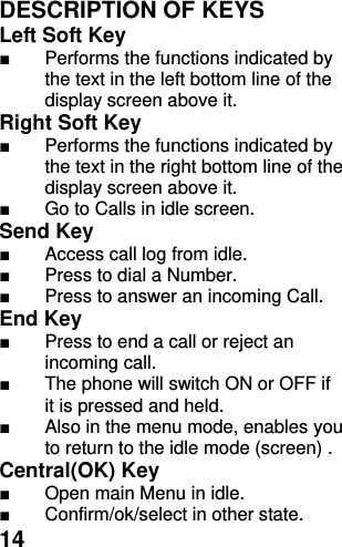  14 DESCRIPTION OF KEYS Left Soft Key   ■  Performs the functions indicated by the text in the left bottom line of the display screen above it.   Right Soft Key   ■  Performs the functions indicated by the text in the right bottom line of the display screen above it. ■  Go to Calls in idle screen. Send Key   ■  Access call log from idle. ■  Press to dial a Number. ■  Press to answer an incoming Call. End Key   ■  Press to end a call or reject an incoming call.   ■  The phone will switch ON or OFF if it is pressed and held. ■  Also in the menu mode, enables you to return to the idle mode (screen) . Central(OK) Key  ■  Open main Menu in idle. ■  Confirm/ok/select in other state. 