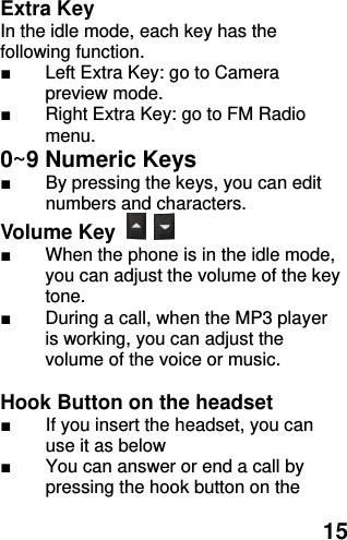  15 Extra Key     In the idle mode, each key has the following function. ■  Left Extra Key: go to Camera preview mode. ■  Right Extra Key: go to FM Radio menu. 0~9 Numeric Keys           ■  By pressing the keys, you can edit numbers and characters.   Volume Key   ■  When the phone is in the idle mode, you can adjust the volume of the key tone. ■  During a call, when the MP3 player is working, you can adjust the volume of the voice or music.  Hook Button on the headset ■  If you insert the headset, you can use it as below ■  You can answer or end a call by pressing the hook button on the 